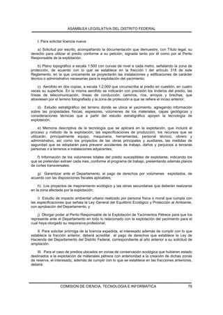 ASAMBLEA LEGISLATIVA DEL DISTRITO FEDERAL


    I. Para solicitar licencia nueva:

    a) Solicitud por escrito, acompañando la documentación que demuestre, con Título legal, su
derecho para utilizar el predio conforme a su petición, signada tanto por él como por el Perito
Responsable de la explotación.

    b) Plano topográfico a escala 1:500 con curvas de nivel a cada metro, señalando la zona de
protección, de acuerdo con lo que se establece en la fracción I del artículo 318 de este
Reglamento, en la que únicamente se proyectarán las instalaciones y edificaciones de carácter
técnico o administrativo necesarias para la explotación del yacimiento;

    c) Aerofoto en dos copias, a escala 1:2,000 que circunscriba al predio en cuestión, en cuatro
veces su superficie. En la misma aerofoto se indicarán con precisión los linderos del predio, las
líneas de telecomunicación, líneas de conducción, caminos, ríos, arroyos y brechas, que
atraviesen por el terreno fotografiado y la zona de protección a que se refiere el inciso anterior;

    d) Estudio estratigráfico del terreno donde se ubica el yacimiento, agregando información
sobre las propiedades físicas, espesores, volúmenes de los materiales, capas geológicas y
consideraciones técnicas que a partir del estudio estratigráfico apoyen la tecnología de
explotación;

      e) Memoria descriptiva de la tecnología que se aplicará en la explotación, que incluirá el
proceso y método de la explotación, las especificaciones de producción, los recursos que se
utilizarán, principalmente equipo, maquinaria, herramientas, personal técnico, obrero y
administrativo, así como los proyectos de las obras principales y auxiliares, las medidas de
seguridad que se adoptarán para prevenir accidentes de trabajo, daños y perjuicios a terceras
personas o a terrenos e instalaciones adyacentes;

    f) Información de los volúmenes totales del predio susceptibles de explotarse, indicando los
que se pretendan extraer cada mes, conforme al programa de trabajo, presentando además planos
de cortes transversales;

   g) Garantizar ante el Departamento, el pago de derechos por volúmenes explotados, de
acuerdo con las disposiciones fiscales aplicables;

    h) Los proyectos de mejoramiento ecológico y las obras secundarias que deberán realizarse
en la zona afectada por la explotación;

    i) Estudio de impacto ambiental urbano realizado por persona física o moral que cumpla con
las especificaciones que señala la Ley General del Equilibrio Ecológico y Protección al Ambiente,
con aprobación del Departamento, y

    j) Otorgar poder al Perito Responsable de la Explotación de Yacimientos Pétreos para que los
represente ante el Departamento en todo lo relacionado con la explotación del yacimiento para el
cual haya otorgado su responsiva profesional;

    II. Para solicitar prórroga de la licencia expedida, el interesado además de cumplir con lo que
establece la fracción anterior, deberá acreditar el pago de derechos que establece la Ley de
Hacienda del Departamento del Distrito Federal, correspondiente al año anterior a su solicitud de
ampliación.

    III. Para el caso de predios ubicados en zonas de conservación ecológica que hubieren estado
destinados a la explotación de materiales pétreos con anterioridad a la creación de dichas zonas
de reserva, el interesado, además de cumplir con lo que se establece en las fracciones anteriores,
deberá:




                   COMISION DE CIENCIA, TECNOLOGIA E INFORMATICA                                78
 