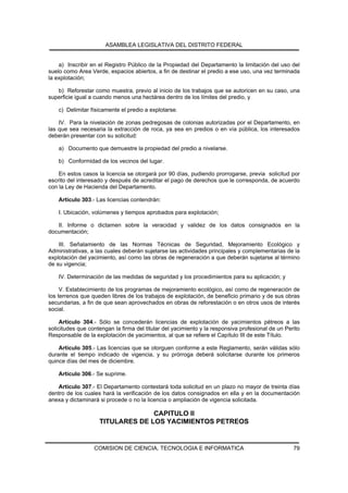 ASAMBLEA LEGISLATIVA DEL DISTRITO FEDERAL


    a) Inscribir en el Registro Público de la Propiedad del Departamento la limitación del uso del
suelo como Area Verde, espacios abiertos, a fin de destinar el predio a ese uso, una vez terminada
la explotación;

   b) Reforestar como muestra, previo al inicio de los trabajos que se autoricen en su caso, una
superficie igual a cuando menos una hectárea dentro de los límites del predio, y

    c) Delimitar físicamente el predio a explotarse.

    IV. Para la nivelación de zonas pedregosas de colonias autorizadas por el Departamento, en
las que sea necesaria la extracción de roca, ya sea en predios o en vía pública, los interesados
deberán presentar con su solicitud:

    a) Documento que demuestre la propiedad del predio a nivelarse.

    b) Conformidad de los vecinos del lugar.

    En estos casos la licencia se otorgará por 90 días, pudiendo prorrogarse, previa solicitud por
escrito del interesado y después de acreditar el pago de derechos que le corresponda, de acuerdo
con la Ley de Hacienda del Departamento.

    Artículo 303.- Las licencias contendrán:

    I. Ubicación, volúmenes y tiempos aprobados para explotación;

   II. Informe o dictamen sobre la veracidad y validez de los datos consignados en la
documentación;

    III. Señalamiento de las Normas Técnicas de Seguridad, Mejoramiento Ecológico y
Administrativas, a las cuales deberán sujetarse las actividades principales y complementarias de la
explotación del yacimiento, así como las obras de regeneración a que deberán sujetarse al término
de su vigencia;

    IV. Determinación de las medidas de seguridad y los procedimientos para su aplicación; y

     V. Establecimiento de los programas de mejoramiento ecológico, así como de regeneración de
los terrenos que queden libres de los trabajos de explotación, de beneficio primario y de sus obras
secundarias, a fin de que sean aprovechados en obras de reforestación o en otros usos de interés
social.

     Artículo 304.- Sólo se concederán licencias de explotación de yacimientos pétreos a las
solicitudes que contengan la firma del titular del yacimiento y la responsiva profesional de un Perito
Responsable de la explotación de yacimientos, al que se refiere el Capítulo III de este Título.

    Artículo 305.- Las licencias que se otorguen conforme a este Reglamento, serán válidas sólo
durante el tiempo indicado de vigencia, y su prórroga deberá solicitarse durante los primeros
quince días del mes de diciembre.

    Artículo 306.- Se suprime.

   Artículo 307.- El Departamento contestará toda solicitud en un plazo no mayor de treinta días
dentro de los cuales hará la verificación de los datos consignados en ella y en la documentación
anexa y dictaminará si procede o no la licencia o ampliación de vigencia solicitada.

                                  CAPITULO II
                    TITULARES DE LOS YACIMIENTOS PETREOS


                  COMISION DE CIENCIA, TECNOLOGIA E INFORMATICA                                    79
 