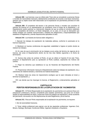ASAMBLEA LEGISLATIVA DEL DISTRITO FEDERAL


    Artículo 308.- Las licencias a que se refiere este Título sólo se concederán a personas físicas
o morales de nacionalidad mexicana, debidamente constituidos de acuerdo a las leyes mexicanas,
siempre que su objeto social esté relacionado con la explotación de yacimientos previstos en este
Reglamento.

     Artículo 309.- El propietario del terreno o las personas físicas o morales que suscriban la
solicitud de licencia en su representación se consideran como el titular de la explotación, y el
Departamento podrá autorizar su intervención después de que se exhiba el convenio celebrado
entre el propietario del terreno y el titular designado, en su caso, en el que se demuestre que
ambos aceptan con carácter mancomunado y solidario las obligaciones y responsabilidades que
establece el Reglamento y demás disposiciones aplicables al caso.

    Artículo 310.- Los titulares de licencia están obligados a:

     I. Ejecutar los trabajos de explotación de materiales pétreos, conforme lo autorizado en la
licencia respectiva;

     II. Mantener en buenas condiciones de seguridad, estabilidad e higiene el predio donde se
realizan los trabajos;

     III. En caso de que la terminación de los trabajos ocurra antes del término de vigencia de la
licencia, dar aviso al Departamento dentro de los tres días hábiles siguientes a la fecha de
terminación;

    IV. Quince días antes de cambiar al Perito, al que se refiere el Capítulo III de este Título,
proponer al Departamento para su aprobación al Perito sustituto, explicando los motivos del
cambio;

   V. Pagar los derechos que establezca la Ley de Hacienda del Departamento del Distrito
Federal;

    VI. Proporcionar información mensual al Departamento sobre los trabajos de explotación, los y
volúmenes de material extraído y volúmenes de material desechado;

    VII. Realizar todas las obras de mejoramiento ecológico que le sean indicadas al iniciar y
terminar la explotación, y

   VIII. Las demás que les impongan la licencia, el Reglamento y ordenamientos aplicables al
caso.

                          CAPITULO III
     PERITOS RESPONSABLES DE LA EXPLOTACION DE YACIMIENTOS
    Artículo 311.- El Perito Responsable de la explotación de yacimientos es la persona física con
preparación profesional y técnica, competente para explotar yacimientos, que junto con el titular
acepta la responsabilidad de dirigir y supervisar todos los trabajos de explotación y obras auxiliares
del yacimiento, de acuerdo con las disposiciones de este Reglamento y de la licencia.

    Artículo 312.- Para ser Perito responsable de la explotación de yacimientos, se requiere:

    I. Ser de nacionalidad mexicana;

   II. Tener cédula profesional para ejercer una de las siguientes profesiones: Ingeniero Civil,
Minero, Geólogo, Municipal, Constructor Militar, Ingeniero Arquitecto o Arquitecto;




                  COMISION DE CIENCIA, TECNOLOGIA E INFORMATICA                                    80
 