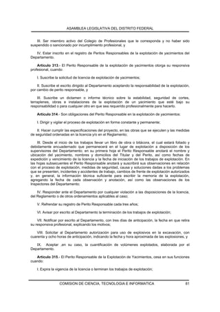 ASAMBLEA LEGISLATIVA DEL DISTRITO FEDERAL


   III. Ser miembro activo del Colegio de Profesionales que le corresponda y no haber sido
suspendido o sancionado por incumplimiento profesional, y

   IV. Estar inscrito en el registro de Peritos Responsables de la explotación de yacimientos del
Departamento.

    Artículo 313.- El Perito Responsable de la explotación de yacimientos otorga su responsiva
profesional, cuando:

    I. Suscribe la solicitud de licencia de explotación de yacimientos;

    II. Suscribe el escrito dirigido al Departamento aceptando la responsabilidad de la explotación,
por cambio de perito responsable, y

     III. Suscribe un dictamen o informe técnico sobre la estabilidad, seguridad de cortes,
terraplenes, obras e instalaciones de la explotación de un yacimiento que esté bajo su
responsabilidad o para cualquier otro en que sea requerido profesionalmente para hacerlo.

    Artículo 314.- Son obligaciones del Perito Responsable en la explotación de yacimientos:

    I. Dirigir y vigilar el proceso de explotación en forma constante y permanente;

    II. Hacer cumplir las especificaciones del proyecto, en las obras que se ejecuten y las medidas
de seguridad ordenadas en la licencia y/o en el Reglamento;

    III. Desde el inicio de los trabajos llevar un libro de obra o bitácora, el cual estará foliado y
debidamente encuadernado que permanecerá en el lugar de explotación a disposición de los
supervisores del Departamento; en su primera hoja el Perito Responsable anotará el nombre y
ubicación del yacimiento, nombres y domicilios del Titular y del Perito, así como fechas de
expedición y vencimiento de la licencia y la fecha de iniciación de los trabajos de explotación. En
las hojas subsecuentes el Perito Responsable anotará y suscribirá sus observaciones en relación
con el proceso de explotación, medidas de seguridad, causa y soluciones dadas a los problemas
que se presenten, incidentes y accidentes de trabajo, cambios de frente de explotación autorizados
y, en general, la información técnica suficiente para escribir la memoria de la explotación,
agregando la fecha de cada observación y anotación, así como las observaciones de los
Inspectores del Departamento;

    IV. Responder ante el Departamento por cualquier violación a las disposiciones de la licencia,
del Reglamento o de otros ordenamientos aplicables al caso;

    V. Refrendar su registro de Perito Responsable cada tres años;

    VI. Avisar por escrito al Departamento la terminación de los trabajos de explotación;

    VII. Notificar por escrito al Departamento, con tres días de anticipación, la fecha en que retira
su responsiva profesional, explicando los motivos;

    VIII. Solicitar al Departamento autorización para uso de explosivos en la excavación, con
cuarenta y ocho horas de anticipación, indicando la fecha y hora aproximada de las explosiones, y

   IX. Aceptar ,en su caso, la cuantificación de volúmenes explotados, elaborada por el
Departamento.

   Artículo 315.- El Perito Responsable de la Explotación de Yacimientos, cesa en sus funciones
cuando:

    I. Expira la vigencia de la licencia o terminan los trabajos de explotación;


                  COMISION DE CIENCIA, TECNOLOGIA E INFORMATICA                                   81
 