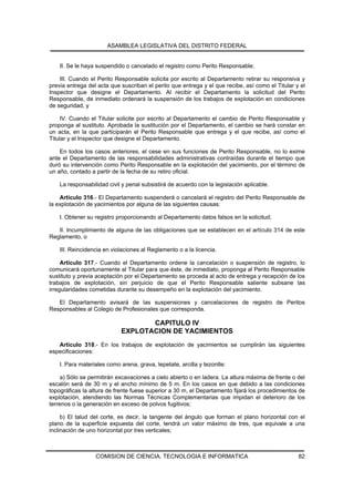 ASAMBLEA LEGISLATIVA DEL DISTRITO FEDERAL


    II. Se le haya suspendido o cancelado el registro como Perito Responsable;

    III. Cuando el Perito Responsable solicita por escrito al Departamento retirar su responsiva y
previa entrega del acta que suscriban el perito que entrega y el que recibe, así como el Titular y el
Inspector que designe el Departamento. Al recibir el Departamento la solicitud del Perito
Responsable, de inmediato ordenará la suspensión de los trabajos de explotación en condiciones
de seguridad, y

     IV. Cuando el Titular solicite por escrito al Departamento el cambio de Perito Responsable y
proponga al sustituto. Aprobada la sustitución por el Departamento, el cambio se hará constar en
un acta, en la que participarán el Perito Responsable que entrega y el que recibe, así como el
Titular y el Inspector que designe el Departamento.

    En todos los casos anteriores, el cese en sus funciones de Perito Responsable, no lo exime
ante el Departamento de las responsabilidades administrativas contraídas durante el tiempo que
duró su intervención como Perito Responsable en la explotación del yacimiento, por el término de
un año, contado a partir de la fecha de su retiro oficial.

    La responsabilidad civil y penal subsistirá de acuerdo con la legislación aplicable.

    Artículo 316.- El Departamento suspenderá o cancelará el registro del Perito Responsable de
la explotación de yacimientos por alguna de las siguientes causas:

    I. Obtener su registro proporcionando al Departamento datos falsos en la solicitud;

   II. Incumplimiento de alguna de las obligaciones que se establecen en el artículo 314 de este
Reglamento, o

    III. Reincidencia en violaciones al Reglamento o a la licencia.

     Artículo 317.- Cuando el Departamento ordene la cancelación o suspensión de registro, lo
comunicará oportunamente al Titular para que éste, de inmediato, proponga al Perito Responsable
sustituto y previa aceptación por el Departamento se proceda al acto de entrega y recepción de los
trabajos de explotación, sin perjuicio de que el Perito Responsable saliente subsane las
irregularidades cometidas durante su desempeño en la explotación del yacimiento.

   El Departamento avisará de las suspensiones y cancelaciones de registro de Peritos
Responsables al Colegio de Profesionales que corresponda.

                                   CAPITULO IV
                            EXPLOTACION DE YACIMIENTOS
   Artículo 318.- En los trabajos de explotación de yacimientos se cumplirán las siguientes
especificaciones:

    I. Para materiales como arena, grava, tepetate, arcilla y tezontle:

     a) Sólo se permitirán excavaciones a cielo abierto o en ladera. La altura máxima de frente o del
escalón será de 30 m y el ancho mínimo de 5 m. En los casos en que debido a las condiciones
topográficas la altura de frente fuese superior a 30 m, el Departamento fijará los procedimientos de
explotación, atendiendo las Normas Técnicas Complementarias que impidan el deterioro de los
terrenos o la generación en exceso de polvos fugitivos;

     b) El talud del corte, es decir, la tangente del ángulo que forman el plano horizontal con el
plano de la superficie expuesta del corte, tendrá un valor máximo de tres, que equivale a una
inclinación de uno horizontal por tres verticales;



                  COMISION DE CIENCIA, TECNOLOGIA E INFORMATICA                                   82
 