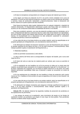 ASAMBLEA LEGISLATIVA DEL DISTRITO FEDERAL


    c) El talud en terraplenes corresponderá con el ángulo de reposo del material que lo forma;

     d) Se dejará una franja de protección de 40 m de ancho mínimo alrededor de la zona de
explotación. El ancho de esa franja de protección se medirá a partir de las colindancias del predio,
o caminos, líneas de conducción, transmisión y telecomunicaciones, hasta la intersección del
terreno natural con la parte superior del talud resultante;

   Esta franja de protección debe quedar totalmente libre de cualquier instalación o depósito de
material almacenado. El Departamento determinará cuando esta franja deba ser ampliada de
acuerdo con las condiciones observadas de estabilidad del terreno o los taludes.

     Esta zona constituirá, asimismo, una zona de protección ecológica para los colindantes, por lo
tanto, el Departamento fijará las condiciones bajo las cuales estas zonas deberán ser reforestadas,
así como el plazo máximo para realizar estas acciones, las cuales serán con cargo al Titular de la
licencia. El incumplimiento de la observancia de esta protección ocasionará la cancelación
inmediata del permiso o licencia de explotación;

    e) Las cotas del piso en las áreas donde ya se extrajo material, serán las especificadas en el
proyecto aprobado por el Departamento, con una tolerancia máxima de 0.50 m;

    f) Se efectuarán los trabajos de terracería necesarios a juicio del Departamento para asegurar
el drenaje superficial de las aguas de lluvia, a fin de evitar erosiones o encharcamientos; estos
trabajos quedarán sujetos a la aprobación del Departamento, y

    II. Materiales basálticos:

    a) Sólo se permitirán excavaciones a cielo abierto.

   La altura máxima del frente será la correspondiente al espesor del basalto, pero nunca será
mayor de 30 m;

    b) El talud del corte en este tipo de material podrá ser vertical, pero nunca se permitirá el
contratalud;

    c) En la explotación de roca basáltica con el fin de provocar el volteo por su propio peso del
material, se permitirá hacer excavación en el material subyacente hasta de 5 m de ancho por 1 m
de altura, separados de la siguiente, por una franja en estado natural de 3 m de ancho, las cuales
deberán permanecer apuntaladas hasta que el personal y equipo se encuentren en zonas de
seguridad;

    d) En las explotaciones de materiales de roca basáltica la franja de protección será cuando
menos de 10 m, medidos en forma similar a la que se especifica en el inciso d), de la fracción I de
este artículo;

    e) Las cotas del piso en las áreas donde ya se extrajo material, serán las especificadas en el
proyecto aprobado por el Departamento, con una tolerancia máxima de 0.50 m, y

     f) Se efectuarán los trabajos necesarios para asegurar el drenaje superficial de las aguas de
lluvia, a fin de evitar erosiones o encharcamientos. Estos trabajos quedarán sujetos a la
aprobación del Departamento.

    Artículo 319.- Se deberán observar las siguientes medidas de prevención de accidentes en
las explotaciones de yacimientos:

    I. Las rampas de acceso en la explotación, para movimiento del equipo en los frentes de
explotación tendrán una pendiente cuyo ángulo no sea mayor de trece grados. Para pendientes
mayores se deberá utilizar equipo especial;


                   COMISION DE CIENCIA, TECNOLOGIA E INFORMATICA                                  83
 