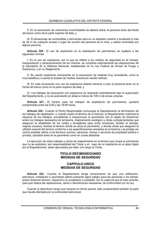 ASAMBLEA LEGISLATIVA DEL DISTRITO FEDERAL


    II. En la excavación de volúmenes incontrolables se deberá retirar al personal tanto del frente
del banco como de la parte superior de ésta, y

    III. El almacenaje de combustible y lubricantes será en un depósito cubierto y localizado a más
de 30 m de cualquier acceso o lugar de reunión del personal de la mina, y estará controlado por
alguna persona.

    Artículo 320.- El uso de explosivos en la explotación de yacimientos se sujetará a las
siguientes normas:

    I. En el uso de explosivos, por lo que se refiere a los medios de seguridad en el manejo,
transportación y almacenamiento de los mismos, se cumplirán estrictamente las disposiciones de
la Secretaría de la Defensa Nacional, establecidas en la Ley Federal de Armas de Fuego y
Explosivos, y en su Reglamento;

    II. Se usarán explosivos únicamente en la excavación de material muy consistente, como la
roca basáltica y cuando el empleo de medios mecánicos resulte ineficaz;

    III. En toda excavación con uso de explosivos deberá retirarse a todo el personal tanto en el
frente del banco como en la parte superior de éste, y

    IV. Los trabajos de excavación con explosivos se realizarán estrictamente bajo la supervisión
del Departamento, y no se autorizarán en áreas a menos de 100 m de zonas urbanas.

   Artículo 321.- El horario para los trabajos de explotación de yacimientos, quedará
comprendido entre las 6:00 y las 18:00 horas.

      Artículo 322.- Cuando el Perito Responsable comunique al Departamento la terminación de
los trabajos de explotación, o cuando expire el término de la licencia, el Departamento ordenará la
clausura de los trabajos, procediendo a inspeccionar el yacimiento con el objeto de dictaminar
sobre los trabajos necesarios de terracería, mejoramiento ecológico y obras complementarias que
aseguren la estabilidad de los cortes y terraplenes para evitar erosiones, facilitar el drenaje,
mejorar accesos, forestar el terreno donde se ubica el yacimiento, y demás obras que aseguren la
utilidad racional del terreno conforme a las especificaciones anotadas en la licencia y se proteja así
contra posibles daños a los terrenos vecinos, personas, bienes o servicios de propiedad pública o
privada, ubicados tanto en el yacimiento como en zonas aledañas.

    La ejecución de estos trabajos y obras de mejoramiento en el terreno que ocupa el yacimiento
que no se explotará, son responsabilidad del Titular y en caso de no realizarlos en el plazo fijado
por el Departamento, serán ejecutados por éste, con cargo al Titular.

                                 TITULO DECIMOSEGUNDO
                                 MEDIDAS DE SEGURIDAD

                                    CAPITULO UNICO
                                 MEDIDAS DE SEGURIDAD
    Artículo 323.- Cuando el Departamento tenga conocimiento de que una edificación,
estructura, instalación o yacimiento pétreo presente algún peligro para las personas o los bienes,
previo dictamen técnico, requerirá a su propietario o poseedor con la urgencia que el caso amerite,
para que realice las reparaciones, obras o demoliciones necesarias, de conformidad con la Ley.

   Cuando la demolición tenga que hacerse en forma parcial, ésta comprenderá también la parte
que resulte afectada por la continuidad estructural.




                  COMISION DE CIENCIA, TECNOLOGIA E INFORMATICA                                    84
 