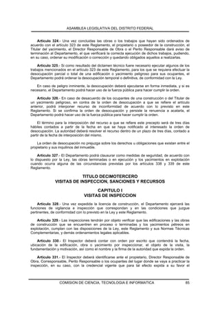 ASAMBLEA LEGISLATIVA DEL DISTRITO FEDERAL


     Artículo 324.- Una vez concluidas las obras o los trabajos que hayan sido ordenados de
acuerdo con el artículo 323 de este Reglamento, el propietario o poseedor de la construcción, el
Titular del yacimiento, el Director Responsable de Obra o el Perito Responsable dará aviso de
terminación al Departamento, el que verificará la correcta ejecución de dichos trabajos, pudiendo,
en su caso, ordenar su modificación o corrección y quedando obligados aquellos a realizarlas.

    Artículo 325.- Si como resultado del dictamen técnico fuere necesario ejecutar algunos de los
trabajos mencionados en el artículo 323 de este Reglamento, para los que se requiera efectuar la
desocupación parcial o total de una edificación o yacimiento peligroso para sus ocupantes, el
Departamento podrá ordenar la desocupación temporal o definitiva, de conformidad con la Ley.

   En caso de peligro inminente, la desocupación deberá ejecutarse en forma inmediata, y si es
necesario, el Departamento podrá hacer uso de la fuerza pública para hacer cumplir la orden.

    Artículo 326.- En caso de desacuerdo de los ocupantes de una construcción o del Titular de
un yacimiento peligroso, en contra de la orden de desocupación a que se refiere el artículo
anterior, podrá interponer recurso de inconformidad de acuerdo con lo previsto en este
Reglamento. Si se confirma la orden de desocupación y persiste la renuencia a acatarla, el
Departamento podrá hacer uso de la fuerza pública para hacer cumplir la orden.

    El término para la interposición del recurso a que se refiere este precepto será de tres días
hábiles contados a partir de la fecha en que se haya notificado al interesado la orden de
desocupación. La autoridad deberá resolver el recurso dentro de un plazo de tres días, contado a
partir de la fecha de interposición del mismo.

    La orden de desocupación no prejuzga sobre los derechos u obligaciones que existan entre el
propietario y sus inquilinos del inmueble.

    Artículo 327.- El Departamento podrá clausurar como medidas de seguridad, de acuerdo con
lo dispuesto por la Ley, las obras terminadas o en ejecución y los yacimientos en explotación
cuando ocurra alguna de las circunstancias previstas por los artículos 338 y 339 de este
Reglamento.

                           TITULO DECIMOTERCERO
               VISITAS DE INSPECCION, SANCIONES Y RECURSOS

                                      CAPITULO I
                                VISITAS DE INSPECCION
    Artículo 328.- Una vez expedida la licencia de construcción, el Departamento ejercerá las
funciones de vigilancia e inspección que correspondan y en las condiciones que juzgue
pertinentes, de conformidad con lo previsto en la Ley y este Reglamento.

    Artículo 329.- Las inspecciones tendrán por objeto verificar que las edificaciones y las obras
de construcción que se encuentren en proceso o terminadas y los yacimientos pétreos en
explotación, cumplan con las disposiciones de la Ley, este Reglamento y sus Normas Técnicas
Complementarias, y demás ordenamientos legales aplicables.

    Artículo 330.- El Inspector deberá contar con orden por escrito que contendrá la fecha,
ubicación de la edificación, obra o yacimiento por inspeccionar, el objeto de la visita, la
fundamentación y motivación, así como el nombre y la firma de la autoridad que expida la orden.

    Artículo 331.- El Inspector deberá identificarse ante el propietario, Director Responsable de
Obra, Corresponsable, Perito Responsable o los ocupantes del lugar donde se vaya a practicar la
inspección, en su caso, con la credencial vigente que para tal efecto expida a su favor el



                 COMISION DE CIENCIA, TECNOLOGIA E INFORMATICA                                 85
 