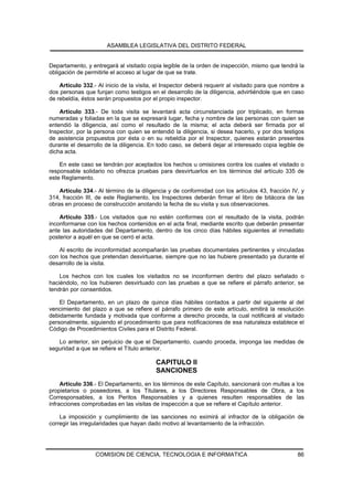 ASAMBLEA LEGISLATIVA DEL DISTRITO FEDERAL


Departamento, y entregará al visitado copia legible de la orden de inspección, mismo que tendrá la
obligación de permitirle el acceso al lugar de que se trate.

    Artículo 332.- Al inicio de la visita, el Inspector deberá requerir al visitado para que nombre a
dos personas que funjan como testigos en el desarrollo de la diligencia, advirtiéndole que en caso
de rebeldía, éstos serán propuestos por el propio inspector.

    Artículo 333.- De toda visita se levantará acta circunstanciada por triplicado, en formas
numeradas y foliadas en la que se expresará lugar, fecha y nombre de las personas con quien se
entendió la diligencia, así como el resultado de la misma; el acta deberá ser firmada por el
Inspector, por la persona con quien se entendió la diligencia, si desea hacerlo, y por dos testigos
de asistencia propuestos por ésta o en su rebeldía por el Inspector, quienes estarán presentes
durante el desarrollo de la diligencia. En todo caso, se deberá dejar al interesado copia legible de
dicha acta.

    En este caso se tendrán por aceptados los hechos u omisiones contra los cuales el visitado o
responsable solidario no ofrezca pruebas para desvirtuarlos en los términos del artículo 335 de
este Reglamento.

    Artículo 334.- Al término de la diligencia y de conformidad con los artículos 43, fracción IV, y
314, fracción III, de este Reglamento, los Inspectores deberán firmar el libro de bitácora de las
obras en proceso de construcción anotando la fecha de su visita y sus observaciones.

    Artículo 335.- Los visitados que no estén conformes con el resultado de la visita, podrán
inconformarse con los hechos contenidos en el acta final, mediante escrito que deberán presentar
ante las autoridades del Departamento, dentro de los cinco días hábiles siguientes al inmediato
posterior a aquél en que se cerró el acta.

    Al escrito de inconformidad acompañarán las pruebas documentales pertinentes y vinculadas
con los hechos que pretendan desvirtuarse, siempre que no las hubiere presentado ya durante el
desarrollo de la visita.

    Los hechos con los cuales los visitados no se inconformen dentro del plazo señalado o
haciéndolo, no los hubieren desvirtuado con las pruebas a que se refiere el párrafo anterior, se
tendrán por consentidos.

    El Departamento, en un plazo de quince días hábiles contados a partir del siguiente al del
vencimiento del plazo a que se refiere el párrafo primero de este artículo, emitirá la resolución
debidamente fundada y motivada que conforme a derecho proceda, la cual notificará al visitado
personalmente, siguiendo el procedimiento que para notificaciones de esa naturaleza establece el
Código de Procedimientos Civiles para el Distrito Federal.

   Lo anterior, sin perjuicio de que el Departamento, cuando proceda, imponga las medidas de
seguridad a que se refiere el Título anterior.

                                          CAPITULO II
                                          SANCIONES
     Artículo 336.- El Departamento, en los términos de este Capítulo, sancionará con multas a los
propietarios o poseedores, a los Titulares, a los Directores Responsables de Obra, a los
Corresponsables, a los Peritos Responsables y a quienes resulten responsables de las
infracciones comprobadas en las visitas de inspección a que se refiere el Capítulo anterior.

    La imposición y cumplimiento de las sanciones no eximirá al infractor de la obligación de
corregir las irregularidades que hayan dado motivo al levantamiento de la infracción.




                  COMISION DE CIENCIA, TECNOLOGIA E INFORMATICA                                   86
 