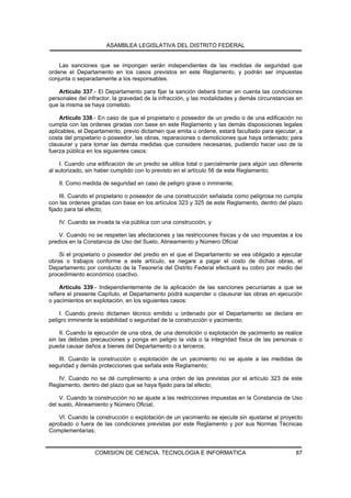 ASAMBLEA LEGISLATIVA DEL DISTRITO FEDERAL


    Las sanciones que se impongan serán independientes de las medidas de seguridad que
ordene el Departamento en los casos previstos en este Reglamento, y podrán ser impuestas
conjunta o separadamente a los responsables.

    Artículo 337.- El Departamento para fijar la sanción deberá tomar en cuenta las condiciones
personales del infractor, la gravedad de la infracción, y las modalidades y demás circunstancias en
que la misma se haya cometido.

    Artículo 338.- En caso de que el propietario o poseedor de un predio o de una edificación no
cumpla con las ordenes giradas con base en este Reglamento y las demás disposiciones legales
aplicables, el Departamento, previo dictamen que emita u ordene, estará facultado para ejecutar, a
costa del propietario o poseedor, las obras, reparaciones o demoliciones que haya ordenado; para
clausurar y para tomar las demás medidas que considere necesarias, pudiendo hacer uso de la
fuerza pública en los siguientes casos:

    I. Cuando una edificación de un predio se utilice total o parcialmente para algún uso diferente
al autorizado, sin haber cumplido con lo previsto en el artículo 56 de este Reglamento;

    II. Como medida de seguridad en caso de peligro grave o inminente;

     III. Cuando el propietario o poseedor de una construcción señalada como peligrosa no cumpla
con las ordenes giradas con base en los artículos 323 y 325 de este Reglamento, dentro del plazo
fijado para tal efecto;

    IV. Cuando se invada la vía pública con una construcción, y

    V. Cuando no se respeten las afectaciones y las restricciones físicas y de uso impuestas a los
predios en la Constancia de Uso del Suelo, Alineamiento y Número Oficial

    Si el propietario o poseedor del predio en el que el Departamento se vea obligado a ejecutar
obras o trabajos conforme a este artículo, se negare a pagar el costo de dichas obras, el
Departamento por conducto de la Tesorería del Distrito Federal efectuará su cobro por medio del
procedimiento económico coactivo.

     Artículo 339.- Independientemente de la aplicación de las sanciones pecuniarias a que se
refiere el presente Capítulo, el Departamento podrá suspender o clausurar las obras en ejecución
o yacimientos en explotación, en los siguientes casos:

    I. Cuando previo dictamen técnico emitido u ordenado por el Departamento se declare en
peligro inminente la estabilidad o seguridad de la construcción o yacimiento;

     II. Cuando la ejecución de una obra, de una demolición o explotación de yacimiento se realice
sin las debidas precauciones y ponga en peligro la vida o la integridad física de las personas o
pueda causar daños a bienes del Departamento o a terceros;

   III. Cuando la construcción o explotación de un yacimiento no se ajuste a las medidas de
seguridad y demás protecciones que señala este Reglamento;

   IV. Cuando no se dé cumplimiento a una orden de las previstas por el artículo 323 de este
Reglamento, dentro del plazo que se haya fijado para tal efecto;

    V. Cuando la construcción no se ajuste a las restricciones impuestas en la Constancia de Uso
del suelo, Alineamiento y Número Oficial;

    VI. Cuando la construcción o explotación de un yacimiento se ejecute sin ajustarse al proyecto
aprobado o fuera de las condiciones previstas por este Reglamento y por sus Normas Técnicas
Complementarias;


                  COMISION DE CIENCIA, TECNOLOGIA E INFORMATICA                                 87
 