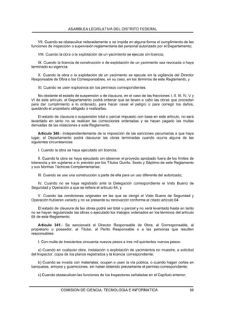 ASAMBLEA LEGISLATIVA DEL DISTRITO FEDERAL


    VII. Cuando se obstaculice reiteradamente o se impida en alguna forma el cumplimiento de las
funciones de inspección o supervisión reglamentaria del personal autorizado por el Departamento;

    VIII. Cuando la obra o la explotación de un yacimiento se ejecute sin licencia;

    IX. Cuando la licencia de construcción o de explotación de un yacimiento sea revocada o haya
terminado su vigencia;

   X. Cuando la obra o la explotación de un yacimiento se ejecute sin la vigilancia del Director
Responsable de Obra o los Corresponsables, en su caso, en los términos de este Reglamento, y

    XI. Cuando se usen explosivos sin los permisos correspondientes.

    No obstante el estado de suspensión o de clausura, en el caso de las fracciones I, II, III, IV, V y
VI de este artículo, el Departamento podrá ordenar que se lleven a cabo las obras que procedan
para dar cumplimiento a lo ordenado, para hacer cesar el peligro o para corregir los daños,
quedando el propietario obligado o realizarlas.

    El estado de clausura o suspensión total o parcial impuesto con base en este artículo, no será
levantado en tanto no se realicen las correcciones ordenadas y se hayan pagado las multas
derivadas de las violaciones a este Reglamento.

    Artículo 340.- Independientemente de la imposición de las sanciones pecuniarias a que haya
lugar, el Departamento podrá clausurar las obras terminadas cuando ocurra alguna de las
siguientes circunstancias:

    I. Cuando la obra se haya ejecutado sin licencia;

     II. Cuando la obra se haya ejecutado sin observar el proyecto aprobado fuera de los límites de
tolerancia y sin sujetarse a lo previsto por los Títulos Quinto, Sexto y Séptimo de este Reglamento
y sus Normas Técnicas Complementarias;

    III. Cuando se use una construcción o parte de ella para un uso diferente del autorizado;

   IV. Cuando no se haya registrado ante la Delegación correspondiente el Visto Bueno de
Seguridad y Operación a que se refiere el artículo 64, y

   V. Cuando las condiciones originales en las que se otorgó el Visto Bueno de Seguridad y
Operación hubieren variado y no se presente su renovación conforme al citado artículo 64.

    El estado de clausura de las obras podrá ser total o parcial y no será levantado hasta en tanto
no se hayan regularizado las obras o ejecutado los trabajos ordenados en los términos del artículo
68 de este Reglamento.

    Artículo 341.- Se sancionará al Director Responsable de Obra, al Corresponsable, al
propietario o poseedor, al Titular, al Perito Responsable o a las personas que resulten
responsables:

    I. Con multa de trescientos cincuenta nuevos pesos a tres mil quinientos nuevos pesos:

     a) Cuando en cualquier obra, instalación o explotación de yacimientos no muestre, a solicitud
del Inspector, copia de los planos registrados y la licencia correspondiente;

   b) Cuando se invada con materiales, ocupen o usen la vía pública, o cuando hagan cortes en
banquetas, arroyos y guarniciones, sin haber obtenido previamente el permiso correspondiente;

    c) Cuando obstaculicen las funciones de los Inspectores señaladas en el Capítulo anterior;



                  COMISION DE CIENCIA, TECNOLOGIA E INFORMATICA                                     88
 
