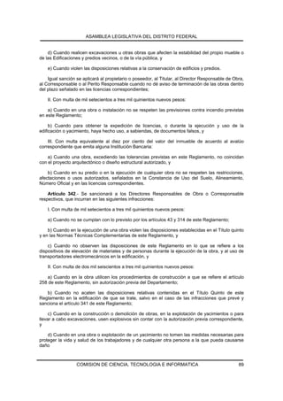 ASAMBLEA LEGISLATIVA DEL DISTRITO FEDERAL


    d) Cuando realicen excavaciones u otras obras que afecten la estabilidad del propio mueble o
de las Edificaciones y predios vecinos, o de la vía pública, y

    e) Cuando violen las disposiciones relativas a la conservación de edificios y predios.

    Igual sanción se aplicará al propietario o poseedor, al Titular, al Director Responsable de Obra,
al Corresponsable o al Perito Responsable cuando no dé aviso de terminación de las obras dentro
del plazo señalado en las licencias correspondientes;

    II. Con multa de mil setecientos a tres mil quinientos nuevos pesos:

    a) Cuando en una obra o instalación no se respeten las previsiones contra incendio previstas
en este Reglamento;

     b) Cuando para obtener la expedición de licencias, o durante la ejecución y uso de la
edificación o yacimiento, haya hecho uso, a sabiendas, de documentos falsos, y

    III. Con multa equivalente al diez por ciento del valor del inmueble de acuerdo al avalúo
correspondiente que emita alguna Institución Bancaria:

    a) Cuando una obra, excediendo las tolerancias previstas en este Reglamento, no coincidan
con el proyecto arquitectónico o diseño estructural autorizado, y

    b) Cuando en su predio o en la ejecución de cualquier obra no se respeten las restricciones,
afectaciones o usos autorizados, señalados en la Constancia de Uso del Suelo, Alineamiento,
Número Oficial y en las licencias correspondientes.

    Artículo 342.- Se sancionará a los Directores Responsables de Obra o Corresponsable
respectivos, que incurran en las siguientes infracciones:

    I. Con multa de mil setecientos a tres mil quinientos nuevos pesos:

    a) Cuando no se cumplan con lo previsto por los artículos 43 y 314 de este Reglamento;

    b) Cuando en la ejecución de una obra violen las disposiciones establecidas en el Título quinto
y en las Normas Técnicas Complementarias de este Reglamento, y

    c) Cuando no observen las disposiciones de este Reglamento en lo que se refiere a los
dispositivos de elevación de materiales y de personas durante la ejecución de la obra, y al uso de
transportadores electromecánicos en la edificación, y

    II. Con multa de dos mil seiscientos a tres mil quinientos nuevos pesos:

   a) Cuando en la obra utilicen los procedimientos de construcción a que se refiere el artículo
258 de este Reglamento, sin autorización previa del Departamento;

   b) Cuando no acaten las disposiciones relativas contenidas en el Título Quinto de este
Reglamento en la edificación de que se trate, salvo en el caso de las infracciones que prevé y
sanciona el artículo 341 de este Reglamento;

     c) Cuando en la construcción o demolición de obras, en la explotación de yacimientos o para
llevar a cabo excavaciones, usen explosivos sin contar con la autorización previa correspondiente,
y

    d) Cuando en una obra o explotación de un yacimiento no tomen las medidas necesarias para
proteger la vida y salud de los trabajadores y de cualquier otra persona a la que pueda causarse
daño



                  COMISION DE CIENCIA, TECNOLOGIA E INFORMATICA                                   89
 