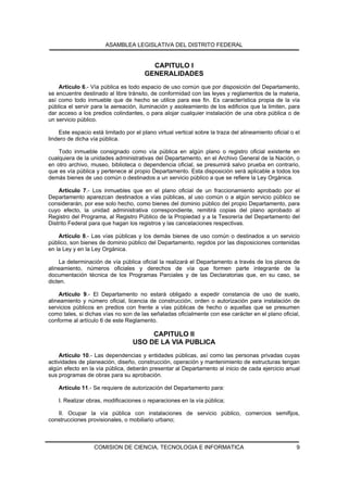 ASAMBLEA LEGISLATIVA DEL DISTRITO FEDERAL


                                          CAPITULO I
                                        GENERALIDADES
    Artículo 6.- Vía pública es todo espacio de uso común que por disposición del Departamento,
se encuentre destinado al libre tránsito, de conformidad con las leyes y reglamentos de la materia,
así como todo inmueble que de hecho se utilice para ese fin. Es característica propia de la vía
pública el servir para la aereación, iluminación y asoleamiento de los edificios que la limiten, para
dar acceso a los predios colindantes, o para alojar cualquier instalación de una obra pública o de
un servicio público.

    Este espacio está limitado por el plano virtual vertical sobre la traza del alineamiento oficial o el
lindero de dicha vía pública.

    Todo inmueble consignado como vía pública en algún plano o registro oficial existente en
cualquiera de la unidades administrativas del Departamento, en el Archivo General de la Nación, o
en otro archivo, museo, biblioteca o dependencia oficial, se presumirá salvo prueba en contrario,
que es vía pública y pertenece al propio Departamento. Esta disposición será aplicable a todos los
demás bienes de uso común o destinados a un servicio público a que se refiere la Ley Orgánica.

    Artículo 7.- Los inmuebles que en el plano oficial de un fraccionamiento aprobado por el
Departamento aparezcan destinados a vías públicas, al uso común o a algún servicio público se
considerarán, por ese solo hecho, como bienes del dominio público del propio Departamento, para
cuyo efecto, la unidad administrativa correspondiente, remitirá copias del plano aprobado al
Registro del Programa, al Registro Público de la Propiedad y a la Tesorería del Departamento del
Distrito Federal para que hagan los registros y las cancelaciones respectivas.

    Artículo 8.- Las vías públicas y los demás bienes de uso común o destinados a un servicio
público, son bienes de dominio público del Departamento, regidos por las disposiciones contenidas
en la Ley y en la Ley Orgánica.

    La determinación de vía pública oficial la realizará el Departamento a través de los planos de
alineamiento, números oficiales y derechos de vía que formen parte integrante de la
documentación técnica de los Programas Parciales y de las Declaratorias que, en su caso, se
dicten.

    Artículo 9.- El Departamento no estará obligado a expedir constancia de uso de suelo,
alineamiento y número oficial, licencia de construcción, orden o autorización para instalación de
servicios públicos en predios con frente a vías públicas de hecho o aquellas que se presumen
como tales, si dichas vías no son de las señaladas oficialmente con ese carácter en el plano oficial,
conforme al artículo 6 de este Reglamento.

                                        CAPITULO II
                                   USO DE LA VIA PUBLICA
    Artículo 10.- Las dependencias y entidades públicas, así como las personas privadas cuyas
actividades de planeación, diseño, construcción, operación y mantenimiento de estructuras tengan
algún efecto en la vía pública, deberán presentar al Departamento al inicio de cada ejercicio anual
sus programas de obras para su aprobación.

    Artículo 11.- Se requiere de autorización del Departamento para:

    I. Realizar obras, modificaciones o reparaciones en la vía pública;

   II. Ocupar la vía pública con instalaciones de servicio público, comercios semifijos,
construcciones provisionales, o mobiliario urbano;



                   COMISION DE CIENCIA, TECNOLOGIA E INFORMATICA                                       9
 