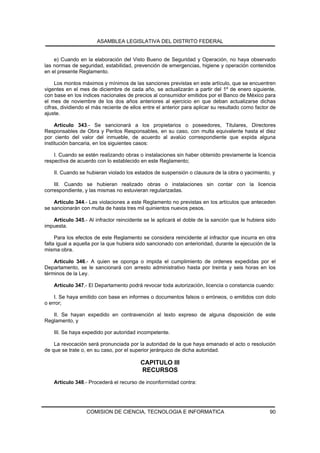ASAMBLEA LEGISLATIVA DEL DISTRITO FEDERAL


    e) Cuando en la elaboración del Visto Bueno de Seguridad y Operación, no haya observado
las normas de seguridad, estabilidad, prevención de emergencias, higiene y operación contenidos
en el presente Reglamento.

     Los montos máximos y mínimos de las sanciones previstas en este artículo, que se encuentren
vigentes en el mes de diciembre de cada año, se actualizarán a partir del 1º de enero siguiente,
con base en los índices nacionales de precios al consumidor emitidos por el Banco de México para
el mes de noviembre de los dos años anteriores al ejercicio en que deban actualizarse dichas
cifras, dividiendo el más reciente de ellos entre el anterior para aplicar su resultado como factor de
ajuste.

     Artículo 343.- Se sancionará a los propietarios o poseedores, Titulares, Directores
Responsables de Obra y Peritos Responsables, en su caso, con multa equivalente hasta el diez
por ciento del valor del inmueble, de acuerdo al avalúo correspondiente que expida alguna
institución bancaria, en los siguientes casos:

    I. Cuando se estén realizando obras o instalaciones sin haber obtenido previamente la licencia
respectiva de acuerdo con lo establecido en este Reglamento;

    II. Cuando se hubieran violado los estados de suspensión o clausura de la obra o yacimiento, y

    III. Cuando se hubieran realizado obras o instalaciones sin contar con la licencia
correspondiente, y las mismas no estuvieran regularizadas.

    Artículo 344.- Las violaciones a este Reglamento no previstas en los artículos que anteceden
se sancionarán con multa de hasta tres mil quinientos nuevos pesos.

   Artículo 345.- Al infractor reincidente se le aplicará el doble de la sanción que le hubiera sido
impuesta.

     Para los efectos de este Reglamento se considera reincidente al infractor que incurra en otra
falta igual a aquella por la que hubiera sido sancionado con anterioridad, durante la ejecución de la
misma obra.

    Artículo 346.- A quien se oponga o impida el cumplimiento de ordenes expedidas por el
Departamento, se le sancionará con arresto administrativo hasta por treinta y seis horas en los
términos de la Ley.

    Artículo 347.- El Departamento podrá revocar toda autorización, licencia o constancia cuando:

    I. Se haya emitido con base en informes o documentos falsos o erróneos, o emitidos con dolo
o error;

   II. Se hayan expedido en contravención al texto expreso de alguna disposición de este
Reglamento, y

    III. Se haya expedido por autoridad incompetente.

    La revocación será pronunciada por la autoridad de la que haya emanado el acto o resolución
de que se trate o, en su caso, por el superior jerárquico de dicha autoridad.

                                          CAPITULO III
                                          RECURSOS
    Artículo 348.- Procederá el recurso de inconformidad contra:




                  COMISION DE CIENCIA, TECNOLOGIA E INFORMATICA                                    90
 