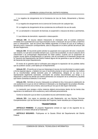 ASAMBLEA LEGISLATIVA DEL DISTRITO FEDERAL


    I. La negativa de otorgamiento de la Constancia de Uso de Suelo, Alineamiento y Número
Oficial;

    II. La negativa de otorgamiento de la Licencia de Construcción de cualquier tipo;

    III. La negativa de otorgamiento de las constancias de zonificación de uso de suelo;

    IV. La cancelación o revocación de licencias, la suspensión o clausura de obras o yacimientos,
y

    V. Las órdenes de demolición, reparación o desocupación.

    Artículo 349.- El recurso deberá interponerlo el interesado ante el superior jerárquico
inmediato de la autoridad de la que haya emanado el acto o resolución de que se trate y el término
para su interposición será de quince días hábiles siguientes a la fecha en que se le notifique o
ejecute el acto o resolución correspondiente, salvo lo dispuesto en el último párrafo del artículo 326
de este Reglamento.

    Artículo 350.- El recurrente podrá solicitar la suspensión de la ejecución del acto o resolución
que reclame, la cual será concedida siempre que, a juicio de la autoridad, no sea en perjuicio de la
colectividad o se contravengan disposiciones de orden público. Cuando con la suspensión se
puedan causar daños al Departamento o a terceros, sólo se concederá si el interesado otorga ante
la Tesorería del Departamento del Distrito Federal alguna de las garantías a que se refiere la Ley
de Hacienda del propio Departamento.

   El monto de la garantía será el suficiente para asegurar la reparación de los posibles daños
que se pudieran causar y será fijada por el Departamento.

    Artículo 351.- El escrito por el que se interponga el recurso de inconformidad no estará sujeto
a forma especial alguna, y bastará con que el recurrente precise el acto que reclama, los motivos
de su inconformidad, señale domicilio para oír notificaciones, designe en su caso a su
representante legalmente autorizado, acompañe las pruebas documentales que tenga a su
disposición y ofrezca las demás que estime pertinentes con excepción de la confesional y aquellas
que fueren contrarias al derecho o a la moral.

    Artículo 352.- Admitido el recurso interpuesto se señalará el día y hora para la celebración de
una audiencia en la que se oirá en defensa al interesado y se desahogarán las pruebas ofrecidas,
levantándose al término de la misma, acta suscrita por los que en ella hayan intervenido.

    La resolución que recaiga a dicha instancia deberá pronunciarse dentro de los treinta días
siguientes a la celebración de la audiencia y será notificada personalmente.

    Contra la resolución que se dicte no procederá recurso administrativo alguno.

   Artículo 353.- Los casos no previstos por este Reglamento, por sus Normas Técnicas
Complementarias o por las Normas derivadas del Programa, serán resueltos por el Departamento.

                                        TRANSITORIOS
    ARTICULO PRIMERO.- El presente Reglamento entrará en vigor al día siguiente de su
publicación en el Diario Oficial de la Federación.

   ARTICULO SEGUNDO.- Publíquese en la Gaceta Oficial del Departamento del Distrito
Federal.




                  COMISION DE CIENCIA, TECNOLOGIA E INFORMATICA                                    91
 