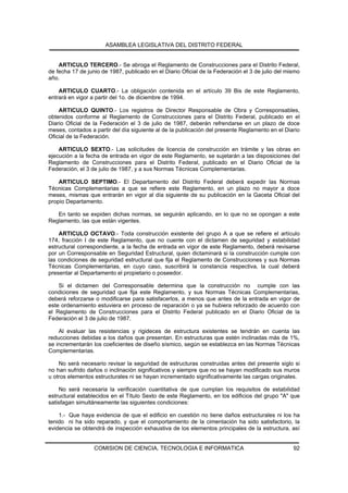 ASAMBLEA LEGISLATIVA DEL DISTRITO FEDERAL


    ARTICULO TERCERO.- Se abroga el Reglamento de Construcciones para el Distrito Federal,
de fecha 17 de junio de 1987, publicado en el Diario Oficial de la Federación el 3 de julio del mismo
año.

    ARTICULO CUARTO.- La obligación contenida en el artículo 39 Bis de este Reglamento,
entrará en vigor a partir del 1o. de diciembre de 1994.

    ARTICULO QUINTO.- Los registros de Director Responsable de Obra y Corresponsables,
obtenidos conforme al Reglamento de Construcciones para el Distrito Federal, publicado en el
Diario Oficial de la Federación el 3 de julio de 1987, deberán refrendarse en un plazo de doce
meses, contados a partir del día siguiente al de la publicación del presente Reglamento en el Diario
Oficial de la Federación.

    ARTICULO SEXTO.- Las solicitudes de licencia de construcción en trámite y las obras en
ejecución a la fecha de entrada en vigor de este Reglamento, se sujetarán a las disposiciones del
Reglamento de Construcciones para el Distrito Federal, publicado en el Diario Oficial de la
Federación, el 3 de julio de 1987, y a sus Normas Técnicas Complementarias.

    ARTICULO SEPTIMO.- El Departamento del Distrito Federal deberá expedir las Normas
Técnicas Complementarias a que se refiere este Reglamento, en un plazo no mayor a doce
meses, mismas que entrarán en vigor al día siguiente de su publicación en la Gaceta Oficial del
propio Departamento.

   En tanto se expiden dichas normas, se seguirán aplicando, en lo que no se opongan a este
Reglamento, las que están vigentes.

    ARTICULO OCTAVO.- Toda construcción existente del grupo A a que se refiere el artículo
174, fracción I de este Reglamento, que no cuente con el dictamen de seguridad y estabilidad
estructural correspondiente, a la fecha de entrada en vigor de este Reglamento, deberá revisarse
por un Corresponsable en Seguridad Estructural, quien dictaminará si la construcción cumple con
las condiciones de seguridad estructural que fija el Reglamento de Construcciones y sus Normas
Técnicas Complementarias, en cuyo caso, suscribirá la constancia respectiva, la cual deberá
presentar al Departamento el propietario o poseedor.

    Si el dictamen del Corresponsable determina que la construcción no cumple con las
condiciones de seguridad que fija este Reglamento, y sus Normas Técnicas Complementarias,
deberá reforzarse o modificarse para satisfacerlos, a menos que antes de la entrada en vigor de
este ordenamiento estuviera en proceso de reparación o ya se hubiera reforzado de acuerdo con
el Reglamento de Construcciones para el Distrito Federal publicado en el Diario Oficial de la
Federación el 3 de julio de 1987.

    Al evaluar las resistencias y rigideces de estructura existentes se tendrán en cuenta las
reducciones debidas a los daños que presentan. En estructuras que estén inclinadas más de 1%,
se incrementarán los coeficientes de diseño sísmico, según se establezca en las Normas Técnicas
Complementarias.

    No será necesario revisar la seguridad de estructuras construidas antes del presente siglo si
no han sufrido daños o inclinación significativos y siempre que no se hayan modificado sus muros
u otros elementos estructurales ni se hayan incrementado significativamente las cargas originales.

    No será necesaria la verificación cuantitativa de que cumplan los requisitos de estabilidad
estructural establecidos en el Título Sexto de este Reglamento, en los edificios del grupo "A" que
satisfagan simultáneamente las siguientes condiciones:

    1.- Que haya evidencia de que el edificio en cuestión no tiene daños estructurales ni los ha
tenido ni ha sido reparado, y que el comportamiento de la cimentación ha sido satisfactorio, la
evidencia se obtendrá de inspección exhaustiva de los elementos principales de la estructura, así


                  COMISION DE CIENCIA, TECNOLOGIA E INFORMATICA                                   92
 