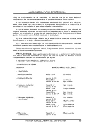 ASAMBLEA LEGISLATIVA DEL DISTRITO FEDERAL


como del comportamiento de la cimentación, se verificará que no se hayan efectuado
modificaciones que afecten desfavorablemente su comportamiento ante sismos intensos.

    2.- Que no existan defectos en la calidad de los materiales ni en la ejecución de la estructura,
según conste en los datos disponibles sobre la construcción del inmueble, en la inspección de la
estructura y en los resultados de las pruebas realizadas a los materiales.

    3.- Que el sistema estructural sea idóneo para resistir fuerzas sísmicas y en particular, no
presente excesivas asimetrías, discontinuidades ni irregularidades en planta o elevación que
pudieran ser perjudiciales; o en caso de que presente alguno de los defectos anteriores, éstos
puedan eliminarse sin que se afecte la resistencia de la estructura.

   4.- Si se trata de una escuela, y ésta no sea de educación inicial, preescolar, primaria, media
o media superior, o no aloje a más de cincuenta alumnos.

    5.- La verificación de que se cumpla con todos los requisitos ennumerados deberá constar en
un dictamen expedido por un Corresponsable en Seguridad Estructural.

     En caso de violaciones al presente artículo, el Departamento aplicará las sanciones a que se
refiere el artículo 339 de este Reglamento.

    ARTICULO NOVENO.- Las espeficificaciones técnicas que se contienen en los literales de
este artículo transitorio mantendrán su vigencia en tanto se expiden las Normas Técnicas
Complementarias para cada una de las materias que regulan.

    A.- REQUISITOS MINIMOS PARA ESTACIONAMIENTO

    I. Número mínimo de cajones:

    TIPOLOGIA                                            NUMERO MINIMO DE CAJONES

    I.   HABITACION

    I.I Habitación unifamiliar                  hasta 120 m²             por vivienda

    I.I.I Habitación Bifamiliar                 de más de 120
                                                hasta 250 m²             por vivienda
                                                de más de 250 m²         3 por vivienda

    I.2 Habitación plurifamiliar                hasta 60 m²              1 por vivienda
         (sin elevador)                         de más de 60
                                                hasta 120 m²             1.25 por vivienda
                                                de más de 120
                                                hasta 250 m²             2 por vivienda
                                                de más de 250 m²         3 por vivienda

    I.2 Habitación plurifamiliar                hasta 60 m²              1 por vivienda
         con elevador)                          de más de 60
                                                hasta 120 m²             1.5 por vivienda
                                                de más de 120
                                                hasta 250 m²             2.5 por vivienda
                                                de más de 250 m²         3.5 por vivienda



    I.2.1 Conjuntos                             hasta 60 m²              0.5 por vivienda
         habitacionales                         de más de 60


                   COMISION DE CIENCIA, TECNOLOGIA E INFORMATICA                                 93
 