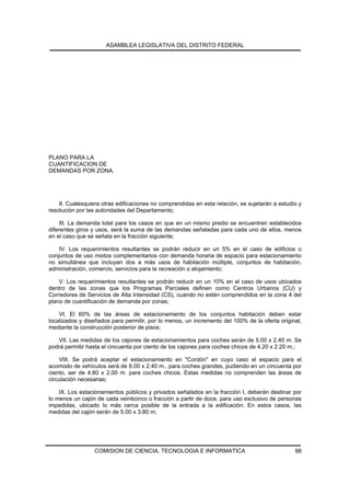 ASAMBLEA LEGISLATIVA DEL DISTRITO FEDERAL




PLANO PARA LA
CUANTIFICACION DE
DEMANDAS POR ZONA.




    II. Cualesquiera otras edificaciones no comprendidas en esta relación, se sujetarán a estudio y
resolución por las autoridades del Departamento;

     III. La demanda total para los casos en que en un mismo predio se encuentren establecidos
diferentes giros y usos, será la suma de las demandas señaladas para cada uno de ellos, menos
en el caso que se señala en la fracción siguiente;

    IV. Los requerimientos resultantes se podrán reducir en un 5% en el caso de edificios o
conjuntos de uso mixtos complementarios con demanda horaria de espacio para estacionamiento
no simultánea que incluyan dos a más usos de habitación múltiple, conjuntos de habitación,
administración, comercio, servicios para la recreación o alojamiento;

    V. Los requerimientos resultantes se podrán reducir en un 10% en el caso de usos ubicados
dentro de las zonas que los Programas Parciales definen como Centros Urbanos (CU) y
Corredores de Servicios de Alta Intensidad (CS), cuando no estén comprendidos en la zona 4 del
plano de cuantificación de demanda por zonas;

    VI. El 60% de las áreas de estacionamiento de los conjuntos habitación deben estar
localizados y diseñados para permitir, por lo menos, un incremento del 100% de la oferta original,
mediante la construcción posterior de pisos;

   VII. Las medidas de los cajones de estacionamientos para coches serán de 5.00 x 2.40 m. Se
podrá permitir hasta el cincuenta por ciento de los cajones para coches chicos de 4.20 x 2.20 m.;

    VIII. Se podrá aceptar el estacionamiento en "Cordón" en cuyo caso el espacio para el
acomodo de vehículos será de 6.00 x 2.40 m., para coches grandes, pudiendo en un cincuenta por
ciento, ser de 4.80 x 2.00 m. para coches chicos. Estas medidas no comprenden las áreas de
circulación necesarias;

    IX. Los estacionamientos públicos y privados señalados en la fracción I, deberán destinar por
lo menos un cajón de cada veinticinco o fracción a partir de doce, para uso exclusivo de personas
impedidas, ubicado lo más cerca posible de la entrada a la edificación. En estos casos, las
medidas del cajón serán de 5.00 x 3.80 m;




                  COMISION DE CIENCIA, TECNOLOGIA E INFORMATICA                                 98
 