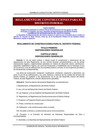 ASAMBLEA LEGISLATIVA DEL DISTRITO FEDERAL



  REGLAMENTO DE CONSTRUCCIONES PARA EL
           DISTRITO FEDERAL
                                           TEXTO VIGENTE
           Reglamento publicado en el Diario Oficial de la Federación el 2 de agosto de 1993.
          Al margen un logotipo, que dice: Asamblea de Representantes del Distrito Federal.
                     II ASAMBLEA DE REPRESENTANTES DEL DISTRITO FEDERAL
     La Asamblea de Representantes del Distrito Federal, en ejercicio de la facultad que le confiere el
artículo 73, fracción VI, Base Tercera, inciso A), de la Constitución Política de los Estados Unidos
Mexicanos, expide el siguiente.


     REGLAMENTO DE CONSTRUCCIONES PARA EL DISTRITO FEDERAL

                                    TITULO PRIMERO
                               DISPOSICIONES GENERALES

                                    CAPITULO UNICO
                               DISPOSICIONES GENERALES
    Artículo 1.- Es de orden público e interés social el cumplimiento y observancia de las
disposiciones de este Reglamento, de sus normas técnicas complementarias y de las demás
disposiciones legales y reglamentarias aplicables en materia de desarrollo urbano, planificación,
seguridad, estabilidad e higiene, así como las limitaciones y modalidades que se impongan al uso
de los terrenos o de las edificaciones de propiedad pública o privada, en los programas parciales y
las declaratorias correspondientes.

    Las obras de construcción, instalación, modificación, ampliación, reparación y demolición, así
como el uso de las edificaciones y los usos, destinos y reservas de los predios del territorio del
Distrito Federal, se sujetarán a las disposiciones de la Ley del Desarrollo Urbano del Distrito
Federal, de este Reglamento y demás disposiciones aplicables.

    Artículo 2.- Para los efectos del presente Reglamento, se entenderá por:

    I. Departamento, al Departamento del Distrito Federal;

    II. Ley, a la Ley del Desarrollo Urbano del Distrito Federal;

    III. Ley Orgánica, a la Ley Orgánica del Departamento del Distrito Federal;

    IV. Reglamento, al Reglamento de Construcciones para el Distrito Federal;

    V. Programa, al Programa Director para el Desarrollo Urbano;

    VI. Predio, al terreno sin construcción;

    VII. Edificación, a las construcciones sobre un predio;

    VIII. Inmueble, al terreno y construcciones que en él se encuentran;

    IX. Comisión, a la Comisión de Admisión de Directores Responsables de Obra y
Corresponsables;

    X. Asamblea, a la Asamblea de Representantes del Distrito Federal;



                  COMISION DE CIENCIA, TECNOLOGIA E INFORMATICA                                      1
 