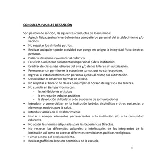 5
CONDUCTAS PASIBLES DE SANCIÓN
Son pasibles de sanción, las siguientes conductas de los alumnos:
 Agredir física, gestual o verbalmente a compañeros, personal del establecimiento y/o
vecinos.
 No respetar los símbolos patrios.
 Realizar cualquier tipo de actividad que ponga en peligro la integridad física de otras
personas.
 Dañar instalaciones y/o material didáctico.
 Falsificar o adulterar documentación personal o de la institución.
 Evadirse de clases y/o retirarse del aula y/o de los talleres sin autorización.
 Permanecer sin permiso en la escuela en turnos que no corresponden.
 Ingresar al establecimiento con personas ajenas al mismo sin autorización.
 Obstaculizar el desarrollo normal de la clase.
 No respetar el horario de clases o incumplir el horario de ingreso a los talleres.
 No cumplir en tiempo y forma con:
- las exhibiciones artísticas
- la entrega de trabajos prácticos
- la devolución del boletín o del cuaderno de comunicaciones
 Introducir o comercializar en la institución bebidas alcohólicas u otras sustancias o
elementos nocivos para la salud.
 Introducir armas en el establecimiento.
 Hurtar o romper elementos pertenecientes a la institución y/o a la comunidad
educativa.
 No acatar las normas estipuladas para las Experiencias Directas.
 No respetar las diferencias culturales o intelectuales de los integrantes de la
institución así como no aceptar diferentes convicciones políticas y religiosas.
 Fumar dentro del establecimiento.
 Realizar graffiti en áreas no permitidas de la escuela.
 