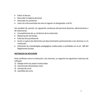 6
 Faltar al decoro.
 Descuidar la higiene personal.
 Descuidar los sanitarios.
 Lavar los instrumentales de arte en lugares no designados a tal fin.
Son pasibles de sanción, las siguientes conductas del personal docente, administrativo o
de maestranza:
 Incumplimiento de su rol dentro de la institución.
 Malversación de fondos.
 Falta de ética profesional.
 Hurto o ruptura de elementos y/o documentación pertenecientes a los alumnos o a la
institución.
 Utilización de metodologías pedagógicas inadecuadas o prohibidas en el art. 180 del
Reglamento Escolar.
INSTANCIAS DE REFLEXIÓN
Ante conflictos entre la institución y los alumnos, se seguirán las siguientes instancias de
reflexión:
1) diálogo entre las partes involucradas
2) intervención del profesor tutor
3) consejo de curso
4) asamblea de curso
 