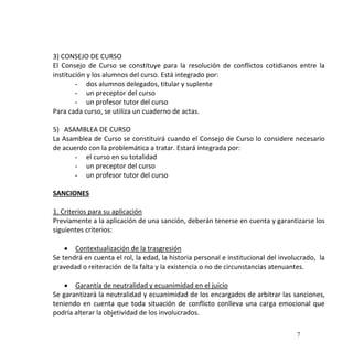 7
3) CONSEJO DE CURSO
El Consejo de Curso se constituye para la resolución de conflictos cotidianos entre la
institución y los alumnos del curso. Está integrado por:
- dos alumnos delegados, titular y suplente
- un preceptor del curso
- un profesor tutor del curso
Para cada curso, se utiliza un cuaderno de actas.
5) ASAMBLEA DE CURSO
La Asamblea de Curso se constituirá cuando el Consejo de Curso lo considere necesario
de acuerdo con la problemática a tratar. Estará integrada por:
- el curso en su totalidad
- un preceptor del curso
- un profesor tutor del curso
SANCIONES
1. Criterios para su aplicación
Previamente a la aplicación de una sanción, deberán tenerse en cuenta y garantizarse los
siguientes criterios:
 Contextualización de la trasgresión
Se tendrá en cuenta el rol, la edad, la historia personal e institucional del involucrado, la
gravedad o reiteración de la falta y la existencia o no de circunstancias atenuantes.
 Garantía de neutralidad y ecuanimidad en el juicio
Se garantizará la neutralidad y ecuanimidad de los encargados de arbitrar las sanciones,
teniendo en cuenta que toda situación de conflicto conlleva una carga emocional que
podría alterar la objetividad de los involucrados.
 