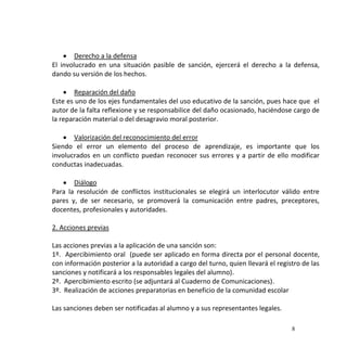 8
 Derecho a la defensa
El involucrado en una situación pasible de sanción, ejercerá el derecho a la defensa,
dando su versión de los hechos.
 Reparación del daño
Este es uno de los ejes fundamentales del uso educativo de la sanción, pues hace que el
autor de la falta reflexione y se responsabilice del daño ocasionado, haciéndose cargo de
la reparación material o del desagravio moral posterior.
 Valorización del reconocimiento del error
Siendo el error un elemento del proceso de aprendizaje, es importante que los
involucrados en un conflicto puedan reconocer sus errores y a partir de ello modificar
conductas inadecuadas.
 Diálogo
Para la resolución de conflictos institucionales se elegirá un interlocutor válido entre
pares y, de ser necesario, se promoverá la comunicación entre padres, preceptores,
docentes, profesionales y autoridades.
2. Acciones previas
Las acciones previas a la aplicación de una sanción son:
1º. Apercibimiento oral (puede ser aplicado en forma directa por el personal docente,
con información posterior a la autoridad a cargo del turno, quien llevará el registro de las
sanciones y notificará a los responsables legales del alumno).
2º. Apercibimiento escrito (se adjuntará al Cuaderno de Comunicaciones).
3º. Realización de acciones preparatorias en beneficio de la comunidad escolar
Las sanciones deben ser notificadas al alumno y a sus representantes legales.
 