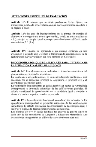 SITUACIONES ESPECIALES DE EVALUACIÓN
Artículo 11°: El alumno que no rinde pruebas en fechas fijadas por
inasistencia justificada será evaluado en una nueva oportunidad acordada a
su regreso a clase.
Artículo 12°: En caso de incumplimiento en la entrega de trabajos al
alumno se le otorgará una nueva oportunidad, siendo su nota máxima un
4.0 (cuatro) si no cumple con el nuevo plazo establecido se calificará con la
nota mínima, 2.0 (dos).
Artículo 13°: Cuando se sorprenda a un alumno copiando en una
evaluación o dejando que le copien o transmitiendo conocimientos, se le
realizara una nueva evaluación con nota máxima un 4.0 (cuatro).
PROCEDIMIENTOS QUE SE APLICARÁN PARA DETERMINAR
LA SITUACIÓN FINAL DE LOS ALUMNOS.
Artículo 14°: Los alumnos serán evaluados en todos los subsectores del
plan de estudio, en períodos semestrales.
La insuficiencia de calificaciones, en casos debidamente justificados, será
analizada por el respectivo profesor de asignatura, el profesor jefe y el
coordinador docente del ciclo.
La calificación final semestral, en cada Sector o Sub-sector de Aprendizaje
corresponderá al promedio aritmético de las calificaciones parciales. El
cálculo considerará la aproximación de la centésima igual o superior a
cinco, a la décima superior cuando corresponda.
Artículo 15° : La calificación final anual, en cada sector subsector de los
aprendizajes corresponderá al promedio aritmético de las calificaciones
semestrales. El cálculo considerará la aproximación de la centésima igual o
superior a cinco, a la décima superior cuando corresponda.
Los alumnos de 4º y 8º Básico rendirán dos ensayos de prueba simce en
cada uno de los subsectores de Lenguaje y Educación Matemática. Las
evaluaciones se registraran en el libro de clases como una nota más.
Página 20
 