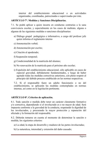interior del establecimiento educacional o en actividades
organizadas, coordinadas, patrocinadas o supervisadas por éste.
ARTÍCULO 7°. Medidas y Sanciones Disciplinarias.
7.1. Se podrá aplicar a quien incurra en conductas contrarias a la sana
convivencia escolar, y especialmente en los casos de maltrato, alguna o
algunas de las siguientes medidas o sanciones disciplinarias:
a) Diálogo grupal pedagógico e informativo, a cargo del profesor jefe
quien informa el reglamento interno
c) Amonestación verbal;
d) Amonestación por escrito;
e) Citación al apoderado;
f) Suspensión temporal;
g) Condicionalidad de la matrícula del alumno;
h) No renovación de la matrícula para el próximo año escolar;
i) Expulsión del establecimiento educacional, sólo aplicable en casos de
especial gravedad, debidamente fundamentados, y luego de haber
agotado todas las medidas correctivas anteriores, con pleno respeto al
principio del debido proceso establecido en las normas respectivas.
7.2. Si el responsable fuere un adulto funcionario o no del
establecimiento, se aplicarán las medidas contempladas en normas
internas, así como en la legislación pertinente.
ARTÍCULO 8°. Criterios de aplicación.
8.1. Toda sanción o medida debe tener un carácter claramente formativo
y/o correctiva, dependiendo si el involucrado es o no mayor de edad. Será
impuesta conforme a la gravedad de la conducta, respetando la dignidad de
los involucrados, y procurando la mayor protección y reparación del
afectado y la formación del responsable.
8.2. Deberán tomarse en cuenta al momento de determinar la sanción o
medida, los siguientes criterios:
a) La edad, la etapa de desarrollo y madurez de las partes involucradas;
b) La naturaleza, intensidad y extensión del daño causado;
Página 6
 