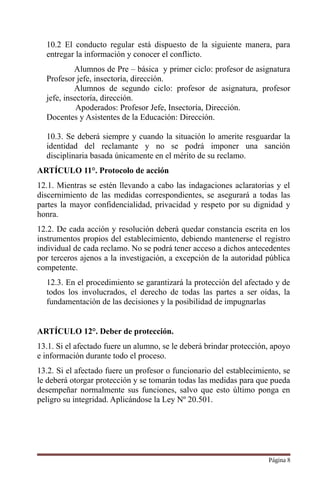 10.2 El conducto regular está dispuesto de la siguiente manera, para
entregar la información y conocer el conflicto.
Alumnos de Pre – básica y primer ciclo: profesor de asignatura
Profesor jefe, insectoría, dirección.
Alumnos de segundo ciclo: profesor de asignatura, profesor
jefe, insectoría, dirección.
Apoderados: Profesor Jefe, Insectoría, Dirección.
Docentes y Asistentes de la Educación: Dirección.
10.3. Se deberá siempre y cuando la situación lo amerite resguardar la
identidad del reclamante y no se podrá imponer una sanción
disciplinaria basada únicamente en el mérito de su reclamo.
ARTÍCULO 11°. Protocolo de acción
12.1. Mientras se estén llevando a cabo las indagaciones aclaratorias y el
discernimiento de las medidas correspondientes, se asegurará a todas las
partes la mayor confidencialidad, privacidad y respeto por su dignidad y
honra.
12.2. De cada acción y resolución deberá quedar constancia escrita en los
instrumentos propios del establecimiento, debiendo mantenerse el registro
individual de cada reclamo. No se podrá tener acceso a dichos antecedentes
por terceros ajenos a la investigación, a excepción de la autoridad pública
competente.
12.3. En el procedimiento se garantizará la protección del afectado y de
todos los involucrados, el derecho de todas las partes a ser oídas, la
fundamentación de las decisiones y la posibilidad de impugnarlas
ARTÍCULO 12°. Deber de protección.
13.1. Si el afectado fuere un alumno, se le deberá brindar protección, apoyo
e información durante todo el proceso.
13.2. Si el afectado fuere un profesor o funcionario del establecimiento, se
le deberá otorgar protección y se tomarán todas las medidas para que pueda
desempeñar normalmente sus funciones, salvo que esto último ponga en
peligro su integridad. Aplicándose la Ley Nº 20.501.
Página 8
 