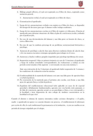 Escuela Básica San Lorenzo
2. Diálogo grupal reflexivo, el cual será registrado en el libro de clases, registrado como
anotación general.
3. Amonestación verbal, el cual será registrado en el libro de clases.
4. Comunicación al apoderado.
5. Luego de tres amonestaciones verbales con registro en el libro de clases, se dispondrá
del tiempo de descanso para que el alumno realice trabajo académico.
6. Luego de tres amonestaciones escritas en el libro de registro y/o falta grave. Citación al
apoderado para informar situaciones de faltas al plan de convivencia escolar, realizado
por el profesor jefe.
7. En caso de una desvinculación del alumno y una falta grave en horario de clases, se
envía a Dirección.
8. En caso de que la conducta provenga de un problema socioemocional derivación a
psicólogo.
9. Asistencia de psicólogo a sala de clase para observar conductas dentro de sala de clase
y de esta manera encontrar estrategias apropiadas para trabajar en el curso.
10. Asistencia a charlas o talleres grupales impartidos por psicólogo (problemas de curso).
11. Suspensión temporal: 3 días en primera instancia en caso de 3 citaciones al apoderado
y luego de realizar remediales correspondientes, las evaluaciones a realizar en este
periodo serán tomadas el día siguiente y será tomada con una nota máxima 5.
Ante una reiteración de las 3 citaciones al apoderado habrá suspensión de 1 semana y
las condiciones de evaluación serán las mismas.
12. Condicionalidad de la matrícula del alumno será ante una falta grave de agresión física
o verbal al profesor.
13. No renovación de la matrícula para el próximo año escolar, será frente a una falta
grave de agresión física o verbal al profesor.
14. Expulsión del establecimiento educacional (sólo aplicable en casos de de especial
gravedad y debidamente fundamentados, agresión rave con herida corto punzante, o
de falta de conciencia, agresión sexual, ya sea psicológica o física, si no corresponde a
la localidad y tiene disposición de otro colegio de similares características en la
localidad en la que vive)
Cuando el alumno o alumna de manera sistemática realice acciones disruptivas y el padre,
madre o apoderado no apoye o se ausente durante este proceso, el establecimiento le informará
por escrito de ello, lo cual condicionará la permanencia en la institución, si esto no cambia en un
periodo de tiempo estipulado por el colegio.
 