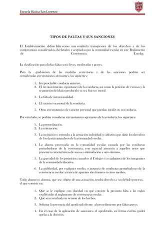 Escuela Básica San Lorenzo
TIPOS DE FALTAS Y SUS SANCIONES
El Establecimiento define falta como una conducta transgresora de los derechos y de los
compromisos considerados, declarados y aceptados por la comunidad escolar en este Reglamento
de Convivencia Escolar.
La clasificación para dichas faltas será: leves, moderadas y graves.
Para la graduación de las medidas correctoras y de las sanciones podrán ser
consideradas circunstancias atenuantes, las siguientes:
1. Irreprochable conducta anterior.
2. El reconocimiento espontaneo de la conducta, así como la petición de excusas y la
reparación del daño producido ya sea físico o moral.
3. La falta de intencionalidad.
4. El carácter ocasional de la conducta.
5. Otras circunstancias de carácter personal que puedan incidir en su conducta.
Por otro lado, se podrán considerar circunstancias agravantes de la conducta, los siguientes:
1. La premeditación.
2. La reiteración.
3. La incitación o estímulo a la actuación individual o colectiva que dañe los derechos
de los demás miembros de la comunidad escolar.
4. La alarma provocada en la comunidad escolar causada por las conductas
perturbadoras de la convivencia, con especial atención a aquellos actos que
presenten características de acoso o intimidación a otro alumno.
5. La gravedad de los perjuicios causados al Colegio o a cualquiera de los integrantes
de la comunidad educativa.
6. La publicidad, por cualquier medio, o jactancia de conductas perturbadoras de la
convivencia escolar a través de aparatos electrónicos u otros medios.
Todo alumno o alumna, que sea objeto de una acusación, tendrá derecho a un debido proceso,
el que consiste en:
1. Que se le explique con claridad en qué consiste la presunta falta a las reglas
establecidas al reglamento de convivencia escolar.
2. Que sea escuchada su versión de los hechos.
3. Solicitar la presencia del apoderado frente al procedimiento por faltas graves.
4. En el caso de la aplicación de sanciones, el apoderado, en forma escrita, podrá
apelar a la decisión.
 