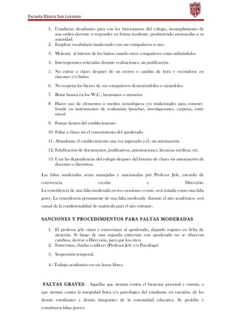 Escuela Básica San Lorenzo
1. Conductas desafiantes para con los funcionarios del colegio, incumplimiento de
una orden docente o responder en forma insolente, produciendo menoscabo a su
autoridad.
2. Emplear vocabulario inadecuado con sus compañeros u otro
3. Molestar al interior de los baños cuando otros compañeros están utilizándolos
4. Interrupciones reiteradas durante evaluaciones, sin justificación.
5. No entrar a clases después de un recreo o cambio de hora y esconderse en
rincones y/o baños
6. No respetar los bienes de sus compañeros destruyéndolos o rayándolos
7. Botar basura en los W.C., lavamanos o urinarios
8. Hacer uso de elementos o medios tecnológicos y/o tradicionales para cometer
fraude en instrumentos de evaluación (pruebas, investigaciones, carpetas, entre
otros)
9. Fumar dentro del establecimiento
10. Faltar a clases sin el conocimiento del apoderado
11. Abandonar el establecimiento una vez ingresado a él, sin autorización
12. Falsificación de documentos, justificativos, autorizaciones, licencias médicas, etc.
13. Usar las dependencias del colegio después del horario de clases sin autorización de
docentes o directivos.
Las faltas moderadas serán manejadas y sancionadas por Profesor Jefe, encardo de
convivencia escolar y Dirección.
La reincidencia de una falta moderada en tres ocasiones o más, será tratada como una falta
grave. La reincidencia permanente de una falta moderada durante el año académico, será
causal de la condicionalidad de matrícula para el año entrante.
SANCIONES Y PROCEDIMIENTOS PARA FALTAS MODERADAS
1. El profesor jefe citará y entrevistará al apoderado, dejando registro en ficha de
atención. Si luego de una segunda entrevista con apoderado no se observan
cambios, derivar a Dirección, para que los citen.
2. Entrevistas, charlas o talleres (Profesor Jefe y/o Psicólogo)
3. Suspensión temporal.
4.- Trabajo académico en sus horas libres.
FALTAS GRAVES: Aquéllas que atentan contra el bienestar personal y común, o
que atentan contra la integridad física y/o psicológica del estudiante en cuestión, de los
demás estudiantes y demás integrantes de la comunidad educativa. Se prohíbe y
constituyen faltas graves:
 