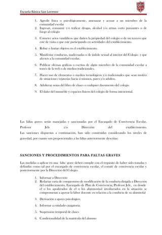 Escuela Básica San Lorenzo
1. Agredir física o psicológicamente, amenazar y acosar a un miembro de la
comunidad escolar
2. Ingresar, consumir y/o traficar drogas, alcohol y/o armas corto punzantes o de
fuego al colegio
3. Cometer actos vandálicos que dañen la propiedad del colegio o de un tercero que
esté de visita o que esté participando en actividades del establecimiento.
4. Robar o hurtar objetos en el establecimiento.
5. Manifestar conductas, inadecuadas o de índole sexual al interior del Colegio y que
afecten a la comunidad escolar.
6. Publicar ofensas gráficas o escritas de algún miembro de la comunidad escolar a
través de la web o de medios tradicionales.
7. Hacer uso de elementos o medios tecnológicos y/o tradicionales que sean motivo
de situaciones vejatorias hacia sí mismos, pares y/o adultos.
8. Adulterar notas del libro de clases o cualquier documento del colegio
9. El daño del inmueble y espacios físicos del colegio de forma intencional.
Las faltas graves serán manejadas y sancionadas por el Encargado de Convivencia Escolar,
Profesor Jefe y/o Dirección del establecimiento.
Las sanciones dispuestas a continuación, han sido construidas considerando los niveles de
gravedad, por cuanto son proporcionales a las faltas anteriormente descritas:
SANCIONES Y PROCEDIMIENTOS PARA FALTAS GRAVES
Las medidas a aplicar en una falta grave deben cumplir con el requisito de haber sido tratadas y
definidas como tal por el encargado de convivencia escolar, el comité de convivencia escolar y
posteriormente por la Dirección del Colegio.
1. Informar a Dirección
2. Redactar carta de compromiso de modificación de la conducta dirigida a Dirección
del establecimiento, Encargado de Plan de Convivencia, Profesor Jefe, en donde
el o los apoderados de el o los alumnos(as) involucrados en la situación se
comprometan a apoyar la labor docente en relación a la conducta de su alumno(a)
3. Derivación a apoyo psicológico.
4. Informar a entidades juzgatoria.
5. Suspensión temporal de clases
6. Condicionalidad de la matrícula del alumno
 