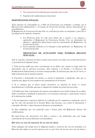 Escuela Básica San Lorenzo
7. No renovación de la matrícula para el próximo año escolar
8. Expulsión del establecimiento educacional
DISPOSICIONES FINALES.
Toda situación no contemplada en el Plan de Convivencia será analizada y evaluada por la
Dirección del establecimiento y el Consejo de Convivencia Escolar, quienes determinarán los
procedimientos a seguir.
El Reglamento de Convivencia Escolar debe ser conocido por todos sus integrantes y para ello se
han dispuesto las siguientes instancias:
1. Los Profesores Jefes de cada curso deben dar a conocer a sus alumnos y
apoderados el Reglamento de Convivencia Escolar. Una vez informados los
alumnos y apoderados deben firmar toma de conocimiento del Reglamento de
Convivencia Escolar.
2. En la matrícula académica se le entregará a cada apoderado un Reglamento de
Convivencia Escolar.
PROTOCOLO DE ACTUACIÓN PARA POSIBLES DELITOS
SEXUALES.
Ante la sospecha o denuncia de abuso sexual contra menores de edad, en la escuela San Lorenzo
se procederá de la siguiente forma:
1. Toda persona adulta que tome conocimiento de un delito, aun cuando no tenga todos los
antecedentes que le parezcan necesarios, debe informar a la Fiscalía o al director/a del
Establecimiento Educacional, en el menor tiempo posible, de tal forma que antes de 24 horas, se
haga la denuncia que la situación amerite.
2. Conocidos y denunciados los hechos, se avisará al apoderado o apoderada, salvo que se
sospeche que alguno de éstos pudiera tener participación en los hechos.
3. Si se estimara que el niño/a pueda encontrarse en situación de riesgo, se avisará
inmediatamente a la Fiscalía, para que se adopten las medidas de protección necesarias.
4. El adulto que tome conocimiento de menores que pudieran estar siendo víctimas de un delito,
deben escucharlo/a, brindando la protección y no cuestionar, interrogar o emitir juicios respecto
de la información recibida.
5. Las investigaciones respectivas, deberán ser realizadas por los organismos competentes, por lo
que los roles del personal de la Escuela Básica San Lorenzo, son recibir la información y
entregarla a Fiscalía o a dirección para la denuncia correspondiente.
Se deja establecido que este protocolo, pasa a formar parte del Reglamento Interno del
establecimiento.
De igual forma, este documento será dado a conocer a los apoderados para que tengan
conocimiento de los procedimientos correspondiente.
Del aviso en caso de enterarse de un caso de abuso
Todo trabajador del colegio tiene la obligación jurídica y moral de dar aviso de inmediato a la
Dirección del colegio en caso de enterarse, por sí o por otros, de uno de estos casos de abuso o
 