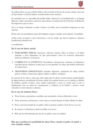 Escuela Básica San Lorenzo
de maltrato físico, sea que el delito hubiere sido cometido al interior de nuestro colegio o fuera de
él. Esto incluye si el hecho hubiese ocurrido incluso entre menores.
La autoridad, una vez apercibida del posible delito, sopesará la verosimilitud junto a su Equipo
Directivo citado y procederá a poner los antecedentes a consideración de la Fiscalía o la Policía de
Investigaciones para su curso.
No es el colegio el llamado a señalar si hubo o no delito, sino la autoridad competente en estas
materias.
El dar aviso a la autoridad por parte del trabajador requiere cumplir con la siguiente formalidad:
a) Por escrito vía papel o correo electrónico, o de las señales que dan los alumnos o alumnas
posiblemente abusados (as)
y/o maltratados
En el caso de abuso sexual:
 INDICADORES FISICOS: moretones, infección urinaria, dolor al sentarse o al andar,
sangrado u otros indicadores de tipo psicosomático como los trastornos alimenticios
(anorexia, bulimia) o el insomnio.
 CAMBIOS EN LA CONDUCTA: desconfianza, introspección, tendencia al aislamiento,
reproducción de conductas sexuales que no corresponden a la edad, agresividad, intolerancia
al contacto físico.
 TRASTORNOS EMOCIONALES: ansiedad, depresión, sentimiento de culpa, miedos,
pánicos y fobias, rechazo hacia algunos adultos, conflictos familiares.
La mayoría de los niños y niñas que sufren algún tipo de abuso sexual terminan manifestándolo
de alguna manera, normalmente de forma velada. Los cambios bruscos en su conducta, o difíciles
de justificar, pueden revelarse como señales importantes a tener en cuenta, para lo que es
fundamental crear un clima de comunicación y confianza en la familia y nosotros como
educadores con los alumnos y alumnas.
En el caso de maltrato físico:
• Tiene lesiones, quemaduras, mordidas, ojos amoratados o huesos dislocados o rotos
• Tiene moretones, machucones u otras marcas en la piel después de haber faltado al colegio
• Parece estar aterrorizado de sus padres y llora o protesta cuando es hora de irse a su casa
• Se encoge o se disminuye cuando un adulto se le acerca
• Dice que ha sido lastimado por uno de sus padres o por un cuidador
Hay que considerar la posibilidad de abuso físico cuando el padre, la madre u
otro cuidador adulto:
 