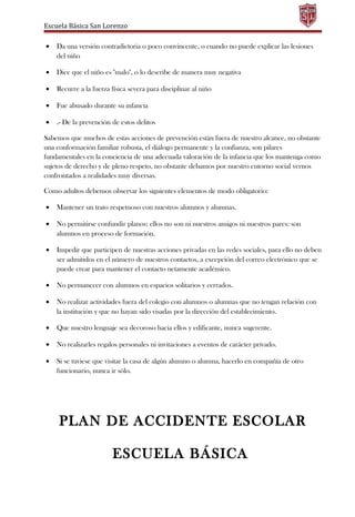 Escuela Básica San Lorenzo
• Da una versión contradictoria o poco convincente, o cuando no puede explicar las lesiones
del niño
• Dice que el niño es "malo", o lo describe de manera muy negativa
• Recurre a la fuerza física severa para disciplinar al niño
• Fue abusado durante su infancia
• .- De la prevención de estos delitos
Sabemos que muchos de estas acciones de prevención están fuera de nuestro alcance, no obstante
una conformación familiar robusta, el diálogo permanente y la confianza, son pilares
fundamentales en la conciencia de una adecuada valoración de la infancia que los mantenga como
sujetos de derecho y de pleno respeto, no obstante debamos por nuestro entorno social vernos
confrontados a realidades muy diversas.
Como adultos debemos observar los siguientes elementos de modo obligatorio:
• Mantener un trato respetuoso con nuestros alumnos y alumnas.
• No permitirse confundir planos: ellos no son ni nuestros amigos ni nuestros pares: son
alumnos en proceso de formación.
• Impedir que participen de nuestras acciones privadas en las redes sociales, para ello no deben
ser admitidos en el número de nuestros contactos, a excepción del correo electrónico que se
puede crear para mantener el contacto netamente académico.
• No permanecer con alumnos en espacios solitarios y cerrados.
• No realizar actividades fuera del colegio con alumnos o alumnas que no tengan relación con
la institución y que no hayan sido visadas por la dirección del establecimiento.
• Que nuestro lenguaje sea decoroso hacia ellos y edificante, nunca sugerente.
• No realizarles regalos personales ni invitaciones a eventos de carácter privado.
• Si se tuviese que visitar la casa de algún alumno o alumna, hacerlo en compañía de otro
funcionario, nunca ir sólo.
PLAN DE ACCIDENTE ESCOLAR
ESCUELA BÁSICA
 
