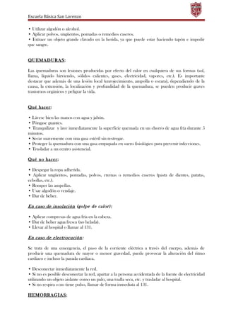 Escuela Básica San Lorenzo
• Utilizar algodón o alcohol.
• Aplicar polvos, ungüentos, pomadas o remedios caseros.
• Extraer un objeto grande clavado en la herida, ya que puede estar haciendo tapón e impedir
que sangre.
QUEMADURAS:
Las quemaduras son lesiones producidas por efecto del calor en cualquiera de sus formas (sol,
llama, líquido hirviendo, sólidos calientes, gases, electricidad, vapores, etc.). Es importante
destacar que además de una lesión local (enrojecimiento, ampolla o escara), dependiendo de la
causa, la extensión, la localización y profundidad de la quemadura, se pueden producir graves
trastornos orgánicos y peligrar la vida.
Qué hacer:
• Lávese bien las manos con agua y jabón.
• Póngase guantes.
• Tranquilizar y lave inmediatamente la superficie quemada en un chorro de agua fría durante 5
minutos.
• Secar suavemente con una gasa estéril sin restregar.
• Proteger la quemadura con una gasa empapada en suero fisiológico para prevenir infecciones.
• Trasladar a un centro asistencial.
Qué no hacer:
• Despegar la ropa adherida.
• Aplicar ungüentos, pomadas, polvos, cremas o remedios caseros (pasta de dientes, patatas,
cebollas, etc.).
• Romper las ampollas.
• Usar algodón o vendaje.
• Dar de beber.
En caso de insolación (golpe de calor):
• Aplicar compresas de agua fría en la cabeza.
• Dar de beber agua fresca (no helada).
• Llevar al hospital o llamar al 131.
En caso de electrocución:
Se trata de una emergencia, el paso de la corriente eléctrica a través del cuerpo, además de
producir una quemadura de mayor o menor gravedad, puede provocar la alteración del ritmo
cardiaco e incluso la parada cardiaca.
• Desconectar inmediatamente la red.
• Si no es posible desconectar la red, apartar a la persona accidentada de la fuente de electricidad
utilizando un objeto aislante como un palo, una toalla seca, etc. y trasladar al hospital.
• Si no respira o no tiene pulso, llamar de forma inmediata al 131.
HEMORRAGIAS:
 