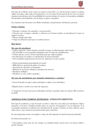Escuela Básica San Lorenzo
Este tipo de accidente suele ocurrir en espacios al aire libre y es más frecuente cuando se realizan
salidas al campo, sobre todo en la primavera y en el verano. En la mayoría de los casos no tienen
ninguna trascendencia salvo la posibilidad de reacción alérgica al veneno o de picaduras múltiples.
Las picaduras más habituales son de abejas, avispas y mosquitos.
Los síntomas más frecuentes son: Dolor localizado, enrojecimiento, hinchazón y picazón.
Cómo evitarlas
• Enseñar a respetar a los animales y no provocarlos.
• Enseñar que en lugares soleados o calurosos no levanten piedras ni introduzcan la mano en
agujeros oscuros.
• Llevar calzado adecuado.
• Tapar los alimentos para que no acudan insectos.
Qué hacer:
En caso de picaduras:
• Aplicar agua fría o hielo (siempre envuelto en gasas, no directamente sobre la piel.
• Es preferible no usar pomadas antialérgicas por el riesgo de sensibilización.
• Nunca apretar, rascar o frotar la picadura para que salga el aguijón.
• Se informará a los padres y/o apoderados de forma inmediata.
• Se le trasladará urgentemente al centro de salud más cercano cuando:
– Exista enrojecimiento generalizado de la piel.
– Dificultad y/o aparición de pititos al respirar.
– Sensación de opresión en la garganta.
– Historia de reacciones alérgicas a picaduras de insectos.
– Picaduras múltiples.
– Picaduras en cara, cuello o genitales.
En caso de mordeduras por animales domésticos o salvajes:
• Lavar la herida con agua y jabón antiséptico y aplicar suero fisiológico.
• Dejarla al aire y acudir a un centro de urgencias.
• Asegurarse de que la persona accidentada está bien vacunada contra los tétanos (De acuerdo a
la edad).
ASFIXIAS POR CUERPOS EXTRAÑOS: ATRAGANTAMIENTOS
Este tipo de accidentes es más frecuente en niños y niñas de corta edad, por introducirse objetos
pequeños en la boca. También pueden darse en mayores al atragantarse con un alimento. A su
vez pueden producirse accidentes por introducción de cuerpos extraños en otros orificios: nariz,
oídos, boca, y que requieren una intervención para resolverlos.
Es muy importante actuar con rapidez y calma, de ello depende la vida de la persona afectada.
La obstrucción puede ser:
• Incompleta: existe paso de aire aunque en cantidad mucho menor (tose con fuerza, habla y
puede respirar).
 