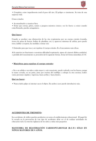 Escuela Básica San Lorenzo
• Completa: existe impedimento total al paso del aire. El peligro es inminente. Se trata de una
urgencia vital.
Cómo evitarlos
• Acostumbrarles a masticar bien.
• Evitar que corran, griten, canten o jueguen mientras comen y no les fuerce a comer cuando
están llorando, pueden atragantarse.
Qué hacer:
Cuando se produce una obstrucción de las vías respiratorias por un cuerpo extraño (comida,
trozos de goma de borrar, bolitas de plastilina, etc.) y aparecen síntomas de asfixia, pero puede
toser, hablar o respirar, las medidas a tomar son:
• Estimular para que tosa y así expulsar el cuerpo extraño. Es el mecanismo más eficaz.
Si lo anterior no funcionara o mostrara dificultad respiratoria, signos de cianosis (labios azulados),
o pérdida del conocimiento se procederá de la siguiente forma: Avisar de forma inmediata al 131.
• Maniobras para expulsar el cuerpo extraño:
– Si es un adulto o un niño o niña mayor y está consciente, puede rodearle con los brazos, ponga
la mano cerrada, en un puño, justo por encima del ombligo y coloque la otra encima; realice
varias presiones rápidas y vigorosas, hacia arriba y hacia dentro.
Qué no hacer:
• Nunca darle golpes ni intentar sacar el objeto. En ambos casos puede introducirse más.
ACCIDENTES DE TRÁNSITO:
Los accidentes de tráfico pueden producirse en torno al establecimiento educacional. El papel de
la escuela en la prevención de este tipo de accidentes debe ser el de realizar actividades de
educación vial y la estrecha vigilancia de los niños y niñas más pequeños
MANIOBRA DE REANIMACIÓN CARDIOPULMONAR (R.C.P.) SÓLO EN
NIÑOS MAYORES DE 8 AÑOS.
 