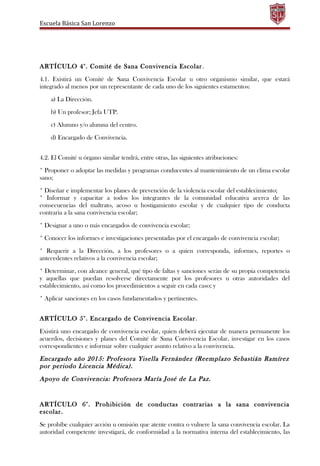 Escuela Básica San Lorenzo
ARTÍCULO 4°. Comité de Sana Convivencia Escolar.
4.1. Existirá un Comité de Sana Convivencia Escolar u otro organismo similar, que estará
integrado al menos por un representante de cada uno de los siguientes estamentos:
a) La Dirección.
b) Un profesor; Jefa UTP.
c) Alumno y/o alumna del centro.
d) Encargado de Convivencia.
4.2. El Comité u órgano similar tendrá, entre otras, las siguientes atribuciones:
* Proponer o adoptar las medidas y programas conducentes al mantenimiento de un clima escolar
sano;
* Diseñar e implementar los planes de prevención de la violencia escolar del establecimiento;
* Informar y capacitar a todos los integrantes de la comunidad educativa acerca de las
consecuencias del maltrato, acoso u hostigamiento escolar y de cualquier tipo de conducta
contraria a la sana convivencia escolar;
* Designar a uno o más encargados de convivencia escolar;
* Conocer los informes e investigaciones presentadas por el encargado de convivencia escolar;
* Requerir a la Dirección, a los profesores o a quien corresponda, informes, reportes o
antecedentes relativos a la convivencia escolar;
* Determinar, con alcance general, qué tipo de faltas y sanciones serán de su propia competencia
y aquellas que puedan resolverse directamente por los profesores u otras autoridades del
establecimiento, así como los procedimientos a seguir en cada caso; y
* Aplicar sanciones en los casos fundamentados y pertinentes.
ARTÍCULO 5°. Encargado de Convivencia Escolar.
Existirá uno encargado de convivencia escolar, quien deberá ejecutar de manera permanente los
acuerdos, decisiones y planes del Comité de Sana Convivencia Escolar, investigar en los casos
correspondientes e informar sobre cualquier asunto relativo a la convivencia.
Encargado año 2015: Profesora Yisella Fernández (Reemplazo Sebastián Ramírez
por periodo Licencia Médica).
Apoyo de Convivencia: Profesora María José de La Paz.
ARTÍCULO 6°. Prohibición de conductas contrarias a la sana convivencia
escolar.
Se prohíbe cualquier acción u omisión que atente contra o vulnere la sana convivencia escolar. La
autoridad competente investigará, de conformidad a la normativa interna del establecimiento, las
 