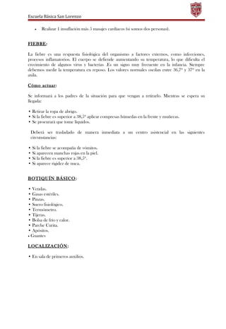 Escuela Básica San Lorenzo
• Realizar 1 insuflación más 5 masajes cardíacos (si somos dos personas).
FIEBRE:
La fiebre es una respuesta fisiológica del organismo a factores externos, como infecciones,
procesos inflamatorios. El cuerpo se defiende aumentando su temperatura, lo que dificulta el
crecimiento de algunos virus y bacterias .Es un signo muy frecuente en la infancia. Siempre
debemos medir la temperatura en reposo. Los valores normales oscilan entre 36,7º y 37º en la
axila.
Cómo actuar:
Se informará a los padres de la situación para que vengan a retirarlo. Mientras se espera su
llegada:
• Retirar la ropa de abrigo.
• Si la fiebre es superior a 38,5º aplicar compresas húmedas en la frente y muñecas.
• Se procurará que tome líquidos.
Deberá ser trasladado de manera inmediata a un centro asistencial en las siguientes
circunstancias:
• Si la fiebre se acompaña de vómitos.
• Si aparecen manchas rojas en la piel.
• Si la fiebre es superior a 38,5º.
• Si aparece rigidez de nuca.
BOTIQUÍN BÁSICO:
• Vendas.
• Gasas estériles.
• Pinzas.
• Suero fisiológico.
• Termómetro.
• Tijeras.
• Bolsa de frío y calor.
• Parche Curita.
• Apósitos.
• Guantes
LOCALIZACIÓN:
• En sala de primeros auxilios.
 