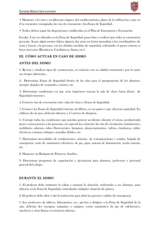 Escuela Básica San Lorenzo
• Mantener a la vista y en diferentes lugares del establecimiento, plano de la edificación y que en
él se encuentre consignado, las vías de evacuación y las Zonas de Seguridad.
• Todos deben seguir las disposiciones establecidas en el Plan de Emergencia y Evacuación
Escolar. Una vez ubicados en la Zona de Seguridad, pasar lista o verificar que todos se encuentren
presente. Si por algún motivo faltara alguien, dar aviso en forma inmediata a los coordinadores de
zona y buscar a la persona, con las debidas medidas de seguridad, solicitando el apoyo externo si
fuese necesario (Bomberos, Carabineros, Samu, etc.).
III. CÓMO ACTUAR EN CASO DE SISMO
ANTES DEL SISMO
1. Revisar y clasificar tipos de construcción, en relación con su calidad estructural y por lo tanto
sus riesgos inherentes.
2. Determinar Zonas de Seguridad dentro de las salas para el agrupamiento de los alumnos,
siempre alejados de ventanales, estantes, etc.
3. Determinar condiciones en que sería imperioso evacuar la sala de clases hacia Zonas de
Seguridad exteriores.
4. Conocer vías de evacuación entre salas de clases y Zonas de Seguridad.
5. Conocer las Zonas de Seguridad externas al edificio, en sus patios y que ofrezcan seguridad. En
edificios de un piso, deberán ubicarse a 15 metros de distancia.
6. Corregir todas las condiciones que puedan generar accidentes durante el sismo, produciendo
graves consecuencias a las personas, en especial los existentes las vías de circulación: instalaciones,
mobiliario, adornos, tubos fluorescentes, lámparas, almacenamientos, vidrios, claraboyas, cables
eléctricos, cornisas, tabiques, murallas débiles, etc.
7. Determinar necesidades de señalizaciones, sistemas de comunicaciones y señales, brigada de
emergencia, corte de suministros eléctricos, de gas, agua, sistema de iluminación, ayuda externa,
etc.
8. Mantener un Botiquín de Primeros Auxilios.
9. Determinar programas de capacitación y ejercitación para alumnos, profesores y personal
general del colegio.
DURANTE EL SISMO
1. El profesor debe mantener la calma y manejar la situación, ordenando a sus alumnos, para
ubicarse en la Zona de Seguridad, controlando cualquier situación de pánico.
2. El profesor debe abrir o dar la instrucción para abrir las puertas o salidas de emergencia.
3. Los profesores de talleres, laboratorios, etc., previos a dirigirse a la Zona de Seguridad de la
sala, deberán des energizar máquinas o equipos, cortar suministros de gas de calefactores,
mecheros y otras llamas si estuvieran abiertas.
 