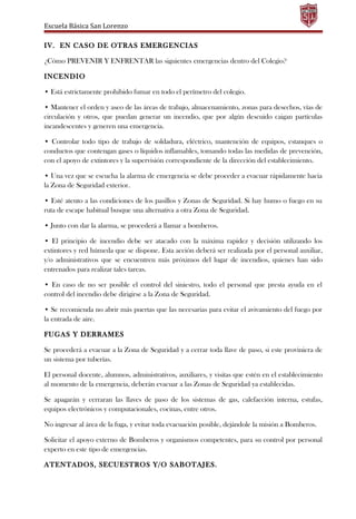 Escuela Básica San Lorenzo
IV. EN CASO DE OTRAS EMERGENCIAS
¿Cómo PREVENIR Y ENFRENTAR las siguientes emergencias dentro del Colegio?
INCENDIO
• Está estrictamente prohibido fumar en todo el perímetro del colegio.
• Mantener el orden y aseo de las áreas de trabajo, almacenamiento, zonas para desechos, vías de
circulación y otros, que puedan generar un incendio, que por algún descuido caigan partículas
incandescentes y generen una emergencia.
• Controlar todo tipo de trabajo de soldadura, eléctrico, mantención de equipos, estanques o
conductos que contengan gases o líquidos inflamables, tomando todas las medidas de prevención,
con el apoyo de extintores y la supervisión correspondiente de la dirección del establecimiento.
• Una vez que se escucha la alarma de emergencia se debe proceder a evacuar rápidamente hacia
la Zona de Seguridad exterior.
• Esté atento a las condiciones de los pasillos y Zonas de Seguridad. Si hay humo o fuego en su
ruta de escape habitual busque una alternativa a otra Zona de Seguridad.
• Junto con dar la alarma, se procederá a llamar a bomberos.
• El principio de incendio debe ser atacado con la máxima rapidez y decisión utilizando los
extintores y red húmeda que se dispone. Esta acción deberá ser realizada por el personal auxiliar,
y/o administrativos que se encuentren más próximos del lugar de incendios, quienes han sido
entrenados para realizar tales tareas.
• En caso de no ser posible el control del siniestro, todo el personal que presta ayuda en el
control del incendio debe dirigirse a la Zona de Seguridad.
• Se recomienda no abrir más puertas que las necesarias para evitar el avivamiento del fuego por
la entrada de aire.
FUGAS Y DERRAMES
Se procederá a evacuar a la Zona de Seguridad y a cerrar toda llave de paso, si este proviniera de
un sistema por tuberías.
El personal docente, alumnos, administrativos, auxiliares, y visitas que estén en el establecimiento
al momento de la emergencia, deberán evacuar a las Zonas de Seguridad ya establecidas.
Se apagarán y cerraran las llaves de paso de los sistemas de gas, calefacción interna, estufas,
equipos electrónicos y computacionales, cocinas, entre otros.
No ingresar al área de la fuga, y evitar toda evacuación posible, dejándole la misión a Bomberos.
Solicitar el apoyo externo de Bomberos y organismos competentes, para su control por personal
experto en este tipo de emergencias.
ATENTADOS, SECUESTROS Y/O SABOTAJES.
 