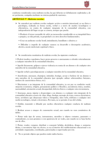 Escuela Básica San Lorenzo
conductas consideradas como maltrato escolar, las que deberán ser debidamente explicitadas y, de
ser pertinente, castigadas mediante un sistema gradual de sanciones.
ARTÍCULO 7°. Maltrato escolar.
 Se entenderá por maltrato escolar cualquier acción u omisión intencional, ya sea física o
psicológica, realizada en forma escrita, verbal o a través de medios tecnológicos o
cibernéticos, en contra de cualquier integrante de la comunidad educativa, con
independencia del lugar en que se cometa, siempre que pueda:
• Producir el temor razonable de sufrir un menoscabo considerable en su integridad física
o psíquica, su vida privada, su propiedad o en otros derechos fundamentales;
• Crear un ambiente escolar hostil, intimidatorio, humillante o abusivo; o
• Dificultar o impedir de cualquier manera su desarrollo o desempeño académico,
afectivo, moral, intelectual, espiritual o físico.
 Se considerarán constitutivas de maltrato escolar, las siguientes conductas:
• Proferir insultos o garabatos, hacer gestos groseros o amenazantes u ofender reiteradamente
a cualquier miembro de la comunidad educativa.
• Agredir físicamente, golpear o ejercer violencia en contra de un alumno o de cualquier otro
miembro de la comunidad educativa.
• Agredir verbal o psicológicamente a cualquier miembro de la comunidad educativa.
• Amedrentar, amenazar, chantajear, intimidar, hostigar, acosar o burlarse de un alumno u
otro miembro de la comunidad educativa (por ejemplo: utilizar sobrenombres hirientes,
mofarse de características físicas, etc.).
• Discriminar a un integrante de la comunidad educativa, ya sea por su condición social,
situación económica, religión, pensamiento político o filosófico, ascendencia étnica, nombre,
nacionalidad, orientación sexual, discapacidad, defectos físicos o cualquier otra circunstancia.
• Amenazar, atacar, injuriar o desprestigiar a un alumno o a cualquier otro integrante de la
comunidad educativa a través de chats, blogs, fotologs, mensajes de texto, correos electrónicos,
foros, servidores que almacenan videos o fotografías, sitios webs, teléfonos o cualquier otro
medio tecnológico, virtual o electrónico. Por tanto, no se permite el uso del celular.
• Exhibir, transmitir o difundir por medios cibernéticos cualquier conducta de maltrato
escolar.
• Realizar acosos o ataques de connotación sexual, aun cuando no sean constitutivos de
delito.
• Portar todo tipo de armas, instrumentos, utensilios u objetos cortantes, punzantes o
contundentes, ya sean genuinos o con apariencia de ser reales, aun cuando no se haya hecho
uso de ellos.
• Portar, vender, comprar, distribuir o consumir bebidas alcohólicas, drogas o sustancias
ilícitas, o encontrarse bajo sus efectos, ya sea al interior del establecimiento educacional o en
actividades organizadas, coordinadas, patrocinadas o supervisadas por éste.
• No se permite objetos que pueden emitir ruidos fuertes.
 