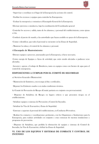 Escuela Básica San Lorenzo
· Supervisar y coordinar en el lugar de la Emergencia las acciones de control.
· Facilitar los recursos y equipos para controlar las Emergencias.
· Evaluar la emergencia y comunicar al Encargado General de la Emergencia.
·Efectuar ejercicios o simulacros, bajo la coordinación del Coordinador general
·Controlar los accesos y salida, tanto de los alumnos, y personal del establecimiento, como ajenas
a ésta.
·Conducir al puesto de mando, a las autoridades que hayan acudido en apoyo de la Emergencia.
·Contar e identificar, que todo el personal se encuentre en las Zonas de Seguridad.
- Mantener la calma y el control de los alumnos y personal.
d) Encargado de Mantenimiento:
·Detener equipos o procesos, amenazados por la Emergencia, si fuese necesario.
·Cortar energía de Equipos o Áreas de actividad, que estén siendo afectadas o pudiesen verse
afectadas.
·Asesorar y apoyar, el trabajo de Bomberos, tanto en equipos como con fuentes de agua para el
control de emergencias.
DISPOSICIONES A CUMPLIR POR EL COMITÉ DE SEGURIDAD
a.) Servicios Generales (Mantención).
· Mantención de Extintores, con recargas al día y certificados.
· Reponer los Extintores usados o en malas condiciones técnicas.
b.) Comité de Prevención de Riesgos (Comité paritario en conjunto con prevencionista).
· Disponer de Señalética de Riesgos en lugares críticos o que presenten riesgos en el
establecimiento.
· Señalizar equipos o sistemas de Prevención y Control de Incendio.
· Señalizar las Vías de Evacuación y Zonas de Seguridad.
· Entrenar y capacitar al personal del establecimiento, en Conductas Preventivas.
· Realizar los contactos y coordinaciones pertinentes, con los Organismos e Instituciones para la
Emergencia, para realizar actividades en conjunto y estas conozcan de nuestras instalaciones y
programas de prevención.
· Disponer de Señalética, que prohíba la obstrucción de equipos y sistemas de Control de
Incendio, las Vías de Evacuación y definir las Zonas de Seguridad.
VI. USO DE LOS EQUIPOS Y SISTEMAS DE COMBATE Y CONTROL DE
INCENDIO
 