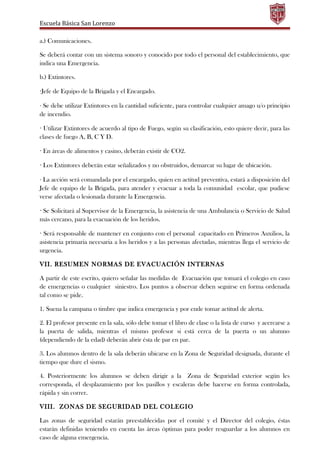 Escuela Básica San Lorenzo
a.) Comunicaciones.
Se deberá contar con un sistema sonoro y conocido por todo el personal del establecimiento, que
indica una Emergencia.
b.) Extintores.
·Jefe de Equipo de la Brigada y el Encargado.
· Se debe utilizar Extintores en la cantidad suficiente, para controlar cualquier amago u/o principio
de incendio.
· Utilizar Extintores de acuerdo al tipo de Fuego, según su clasificación, esto quiere decir, para las
clases de fuego A, B, C Y D.
· En áreas de alimentos y casino, deberán existir de CO2.
· Los Extintores deberán estar señalizados y no obstruidos, demarcar su lugar de ubicación.
· La acción será comandada por el encargado, quien en actitud preventiva, estará a disposición del
Jefe de equipo de la Brigada, para atender y evacuar a toda la comunidad escolar, que pudiese
verse afectada o lesionada durante la Emergencia.
· Se Solicitará al Supervisor de la Emergencia, la asistencia de una Ambulancia o Servicio de Salud
más cercano, para la evacuación de los heridos.
· Será responsable de mantener en conjunto con el personal capacitado en Primeros Auxilios, la
asistencia primaria necesaria a los heridos y a las personas afectadas, mientras llega el servicio de
urgencia.
VII. RESUMEN NORMAS DE EVACUACIÓN INTERNAS
A partir de este escrito, quiero señalar las medidas de Evacuación que tomará el colegio en caso
de emergencias o cualquier siniestro. Los puntos a observar deben seguirse en forma ordenada
tal como se pide.
1. Suena la campana o timbre que indica emergencia y por ende tomar actitud de alerta.
2. El profesor presente en la sala, sólo debe tomar el libro de clase o la lista de curso y acercarse a
la puerta de salida, mientras el mismo profesor si está cerca de la puerta o un alumno
(dependiendo de la edad) deberán abrir ésta de par en par.
3. Los alumnos dentro de la sala deberán ubicarse en la Zona de Seguridad designada, durante el
tiempo que dure el sismo.
4. Posteriormente los alumnos se deben dirigir a la Zona de Seguridad exterior según les
corresponda, el desplazamiento por los pasillos y escaleras debe hacerse en forma controlada,
rápida y sin correr.
VIII. ZONAS DE SEGURIDAD DEL COLEGIO
Las zonas de seguridad estarán preestablecidas por el comité y el Director del colegio, éstas
estarán definidas teniendo en cuenta las áreas óptimas para poder resguardar a los alumnos en
caso de alguna emergencia.
 
