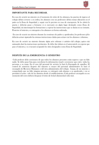 Escuela Básica San Lorenzo
IMPORTANTE PARA RECORDAR.
En caso de ocurrir un siniestro en el momento de retiro de los alumnos, las puertas de ingreso al
colegio deben cerrarse y en orden, los alumnos con sus profesores deben tomar ubicación en el
patio en la Zona de Seguridad, y seguir con lo previsto en caso de emergencia. Se les abrirá la
puerta y deberán pasar a formarse si es necesario en algún lugar destinado como Zona de
Seguridad, sin interrumpir las formaciones y esperar las instrucciones que se darán en ese instante.
Posterior al siniestro, se entregarán a los alumnos en forma ordenada.
En caso de ocurrir un siniestro durante las reuniones de padres y apoderados, los profesores jefes
deberán actuar siguiendo las mismas instrucciones dadas para actuar con los alumnos y alumnas.
En caso de ocurrir un siniestro durante algún acto solemne o artístico del colegio, quien está
animando dará las instrucciones pertinentes. Se debe dar énfasis en el autocontrol, en esperar que
pase el siniestro, y se evacuará ocupando los sitios designados como Zona de Seguridad.
DESPUÉS DE LA EMERGENCIA O SINIESTRO
Cada profesor debe cerciorarse de que todos los alumnos presentes están seguros y que no falte
nadie. Se debe pasar lista para corroborar la información visual y cerciorarse que estén todas las
personas a su cargo. En el caso del personal de servicio lo hará la Encargada de aquellos. El
control de asistencia después del siniestro u ensayo del personal administrativo lo hará el
encargado de Recursos Humanos o del área administrativa del colegio. Luego, de un siniestro y
comprobado que no falte ninguna persona, se entregará cada alumno a su apoderado, y no se
permitirá el retiro solo de los alumnos desde el establecimiento. Cada profesor encargado en ese
momento del curso deberá chequear el retiro de los(as) alumnos(as) solos (as).
 