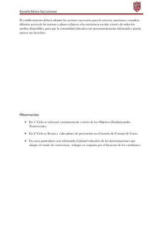 Escuela Básica San Lorenzo
El establecimiento deberá adoptar las acciones necesarias para la correcta, oportuna y completa
difusión acerca de las normas y planes relativos a la convivencia escolar a través de todos los
medios disponibles, para que la comunidad educativa esté permanentemente informada y pueda
ejercer sus derechos.
Observación:
 En 1° Ciclo se reforzará constantemente a través de los Objetivos Fundamentales
Transversales.
 En 2° Ciclo se llevará a cabo planes de prevención en el horario de Consejo de Curso.
 En casos particulares será informado el plantel educativo de las determinaciones que
adopte el comité de convivencia, trabajar en conjunto por el bienestar de los estudiantes.
 