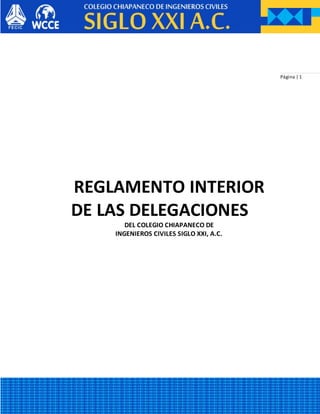 Página | 1
REGLAMENTO INTERIOR
DE LAS DELEGACIONES
DEL COLEGIO CHIAPANECO DE
INGENIEROS CIVILES SIGLO XXI, A.C.
 