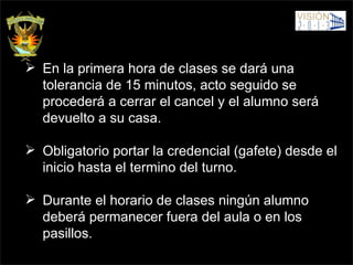 En la primera hora de clases se dará una tolerancia de 15 minutos, acto seguido se procederá a cerrar el cancel y el alumno será devuelto a su casa.  Obligatorio portar la credencial (gafete) desde el inicio hasta el termino del turno. Durante el horario de clases ningún alumno deberá permanecer fuera del aula o en los pasillos. 