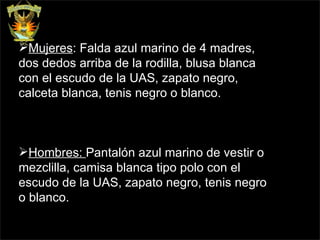 Mujeres : Falda azul marino de 4 madres, dos dedos arriba de la rodilla, blusa blanca con el escudo de la UAS, zapato negro, calceta blanca, tenis negro o blanco. Hombres:  Pantalón azul marino de vestir o mezclilla, camisa blanca tipo polo con el escudo de la UAS, zapato negro, tenis negro o blanco. 