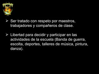 Ser tratado con respeto por maestros, trabajadores y compañeros de clase. Libertad para decidir y participar en las actividades de la escuela (Banda de guerra, escolta, deportes, talleres de música, pintura, danza). 