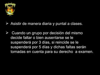 Asistir de manera diaria y puntal a clases. Cuando un grupo por decisión del mismo decide faltar o bien ausentarse se le suspenderá por 3 días, si reincide se le suspenderá por 5 días y dichas faltas serán tomadas en cuenta para su derecho  a examen. 